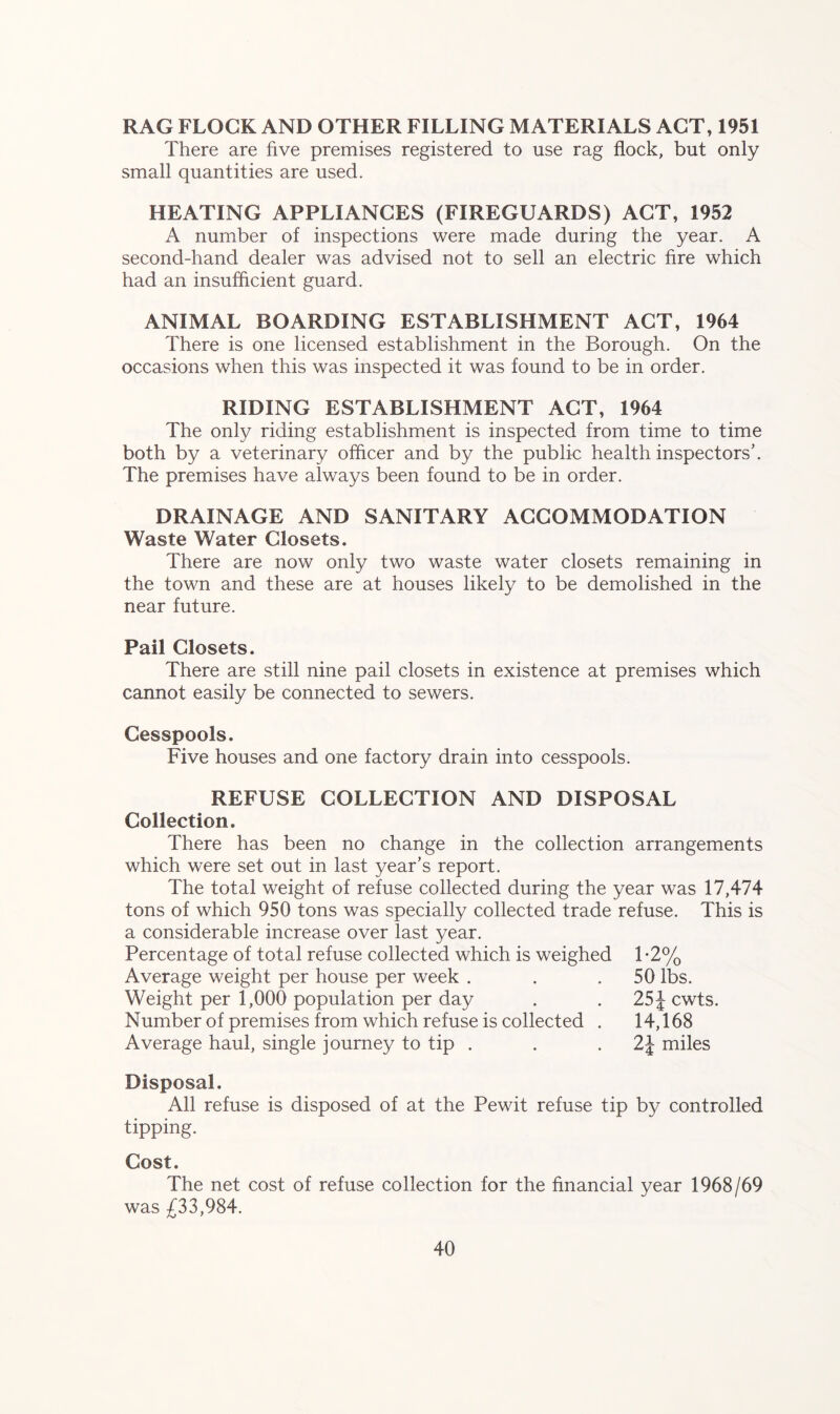 RAG FLOCK AND OTHER FILLING MATERIALS ACT, 1951 There are five premises registered to use rag flock, but only small quantities are used. HEATING APPLIANCES (FIREGUARDS) ACT, 1952 A number of inspections were made during the year. A second-hand dealer was advised not to sell an electric fire which had an insufficient guard. ANIMAL BOARDING ESTABLISHMENT ACT, 1964 There is one licensed establishment in the Borough. On the occasions when this was inspected it was found to be in order. RIDING ESTABLISHMENT ACT, 1964 The only riding establishment is inspected from time to time both by a veterinary officer and by the public health inspectors’. The premises have always been found to be in order. DRAINAGE AND SANITARY ACCOMMODATION Waste Water Closets. There are now only two waste water closets remaining in the town and these are at houses likely to be demolished in the near future. Pail Closets. There are still nine pail closets in existence at premises which cannot easily be connected to sewers. Cesspools. Five houses and one factory drain into cesspools. REFUSE COLLECTION AND DISPOSAL Collection. There has been no change in the collection arrangements which were set out in last year’s report. The total weight of refuse collected during the year was 17,474 tons of which 950 tons was specially collected trade refuse. This is a considerable increase over last year. Percentage of total refuse collected which is weighed 1-2% Average weight per house per week . . .50 lbs. Weight per 1,000 population per day . . 25 J cwts. Number of premises from which refuse is collected . 14,168 Average haul, single journey to tip . . 2\ miles Disposal. All refuse is disposed of at the Pewit refuse tip by controlled tipping. Cost. The net cost of refuse collection for the financial year 1968/69 was £33,984.