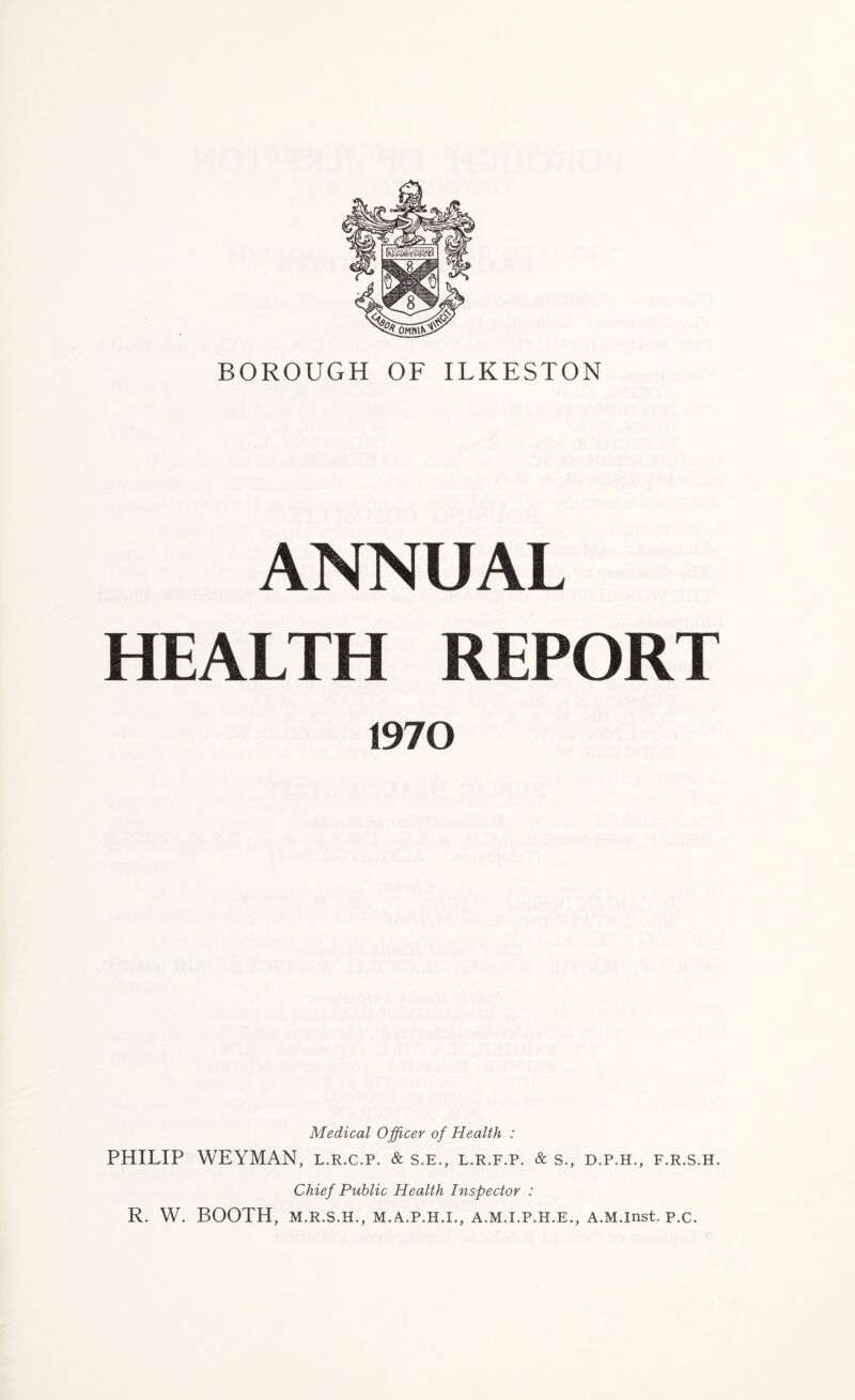ANNUAL HEALTH REPORT 1970 Medical Officer of Health : PHILIP WEYMAN, l.r.c.p. & s.e., l.r.f.p. & s., d.p.h., f.r.s.h. Chief Public Health Inspector : R. W. BOOTH, M.R.S.H., M.A.P.H.I., A.M.I.P.H.E., A.M.lnst. p.c.
