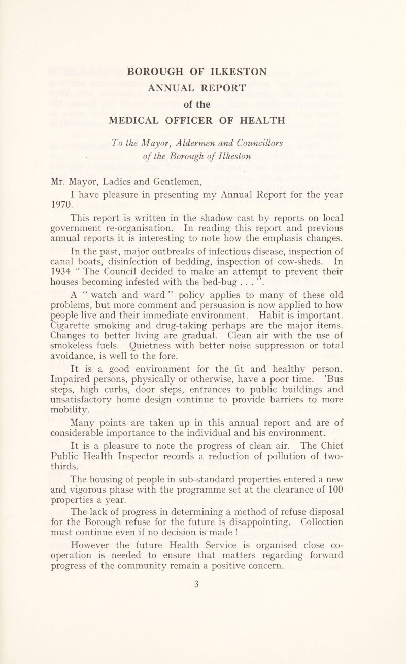 ANNUAL REPORT of the MEDICAL OFFICER OF HEALTH To the Mayor, Aldermen and Councillors of the Borough of Ilkeston Mr. Mayor, Ladies and Gentlemen, I have pleasure in presenting mv Annual Report for the year 1970. This report is written in the shadow cast by reports on local government re-organisation. In reading this report and previous annual reports it is interesting to note how the emphasis changes. In the past, major outbreaks of infectious disease, inspection of canal boats, disinfection of bedding, inspection of cow-sheds. In 1934 “ The Council decided to make an attempt to prevent their houses becoming infested with the bed-bug . . . ”. A “ watch and ward ” policy applies to many of these old problems, but more comment and persuasion is now applied to how people live and their immediate environment. Habit is important. Cigarette smoking and drug-taking perhaps are the major items. Changes to better living are gradual. Clean air with the use of smokeless fuels. Quietness with better noise suppression or total avoidance, is well to the fore. It is a good environment for the fit and healthy person. Impaired persons, physically or otherwise, have a poor time. ’Bus steps, high curbs, door steps, entrances to public buildings and unsatisfactory home design continue to provide barriers to more mobility. Many points are taken up in this annual report and are of considerable importance to the individual and his environment. It is a pleasure to note the progress of clean air. The Chief Public Health Inspector records a reduction of pollution of two- thirds. The housing of people in sub-standard properties entered a new and vigorous phase with the programme set at the clearance of 100 properties a year. The lack of progress in determining a method of refuse disposal for the Borough refuse for the future is disappointing. Collection must continue even if no decision is made ! However the future Health Service is organised close co- operation is needed to ensure that matters regarding forward progress of the community remain a positive concern.
