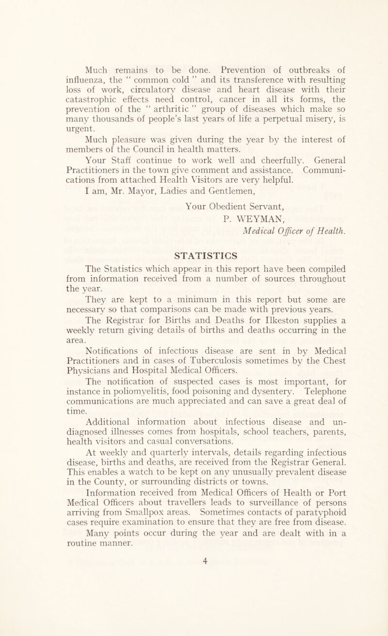 Much remains to be done. Prevention of outbreaks of influenza, the “ common cold ” and its transference with resulting loss of work, circulatory disease and heart disease with their catastrophic effects need control, cancer in all its forms, the prevention of the “ arthritic ” group of diseases which make so many thousands of people’s last years of life a perpetual misery, is urgent. Much pleasure was given during the year by the interest of members of the Council in health matters. Your Staff continue to work well and cheerfully. General Practitioners in the town give comment and assistance. Communi- cations from attached Health Visitors are very helpful. I am, Mr. Mayor, Ladies and Gentlemen, Your Obedient Servant, P. WEYMAN, Medical Officer of Health. STATISTICS The Statistics which appear in this report have been compiled from information received from a number of sources throughout the year. They are kept to a minimum in this report but some are necessary so that comparisons can be made with previous years. The Registrar for Births and Deaths for Ilkeston supplies a weekly return giving details of births and deaths occurring in the area. Notifications of infectious disease are sent in by Medical Practitioners and in cases of Tuberculosis sometimes by the Chest Physicians and Hospital Medical Officers. The notification of suspected cases is most important, for instance in poliomyelitis, food poisoning and dysentery. Telephone communications are much appreciated and can save a great deal of time. Additional information about infectious disease and un- diagnosed illnesses comes from hospitals, school teachers, parents, health visitors and casual conversations. At weekly and quarterly intervals, details regarding infectious disease, births and deaths, are received from the Registrar General. This enables a watch to be kept on any unusually prevalent disease in the County, or surrounding districts or towns. Information received from Medical Officers of Health or Port Medical Officers about travellers leads to surveillance of persons arriving from Smallpox areas. Sometimes contacts of paratyphoid cases require examination to ensure that they are free from disease. Many points occur during the year and are dealt with in a routine manner.