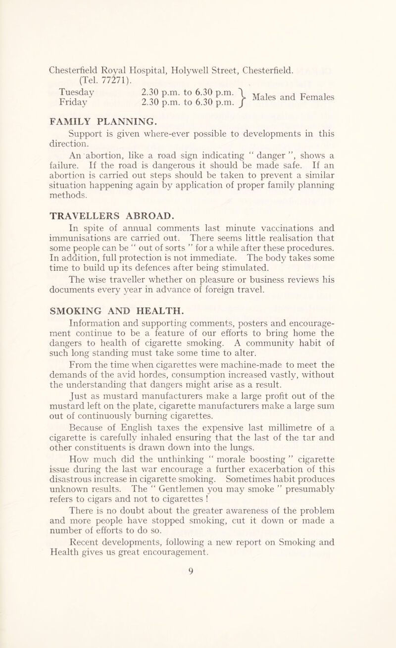 Chesterfield Royal Hospital, Holywell Street, Chesterfield (Tel. 77271). Tuesday 2.30 p.m. to 6.30 p.m. \ Friday 2.30 p.m. to 6.30 p.m. j Males and Females FAMILY PLANNING. Support is given where-ever possible to developments in this direction. An abortion, like a road sign indicating “ danger ”, shows a failure. If the road is dangerous it should be made safe. If an abortion is carried out steps should be taken to prevent a similar situation happening again by application of proper family planning methods. TRAVELLERS ABROAD. In spite of annual comments last minute vaccinations and immunisations are carried out. There seems little realisation that some people can be “ out of sorts ” for a while after these procedures. In addition, full protection is not immediate. The body takes some time to build up its defences after being stimulated. The wise traveller whether on pleasure or business reviews his documents every year in advance of foreign travel. SMOKING AND HEALTH. Information and supporting comments, posters and encourage- ment continue to be a feature of our efforts to bring home the dangers to health of cigarette smoking. A community habit of such long standing must take some time to alter. From the time when cigarettes were machine-made to meet the demands of the avid hordes, consumption increased vastly, without the understanding that dangers might arise as a result. just as mustard manufacturers make a large profit out of the mustard left on the plate, cigarette manufacturers make a large sum out of continuously burning cigarettes. Because of English taxes the expensive last millimetre of a cigarette is carefully inhaled ensuring that the last of the tar and other constituents is drawn down into the lungs. How much did the unthinking “ morale boosting ” cigarette issue during the last war encourage a further exacerbation of this disastrous increase in cigarette smoking. Sometimes habit produces unknown results. The “ Gentlemen you may smoke ” presumably refers to cigars and not to cigarettes ! There is no doubt about the greater awareness of the problem and more people have stopped smoking, cut it down or made a number of efforts to do so. Recent developments, following a new report on Smoking and Health gives us great encouragement.
