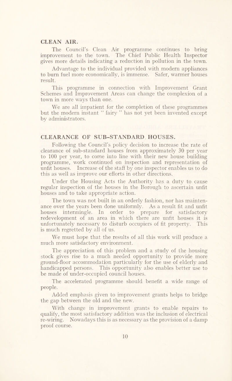 CLEAN AIR. The Council’s Clean Air programme continues to bring improvement to the town. The Chief Public Health Inspector gives more details indicating a reduction in pollution in the town. Advantage to the individual provided with modern appliances to burn fuel more economically, is immense. Safer, warmer houses result. This programme in connection with Improvement Grant Schemes and Improvement Areas can change the complexion of a town in more ways than one. We are all impatient for the completion of these programmes but the modern instant “ fairy ” has not yet been invented except by administrators. CLEARANCE OE SUB-STANDARD HOUSES. Following the Council’s policy decision to increase the rate of clearance of sub-standard houses from approximately 30 per year to 100 per year, to come into line with their new house building programme, work continued on inspection and representation of unfit houses. Increase of the staff by one inspector enables us to do this as well as improve our efforts in other directions. Under the Housing Acts the Authority has a duty to cause regular inspection of the houses in the Borough to ascertain unfit houses and to take appropriate action. The town was not built in an orderly fashion, nor has mainten- ance over the years been done uniformly. As a result fit and unfit houses intermingle. In order to prepare for satisfactory redevelopment of an area in which there are unfit houses it is unfortunately necessary to disturb occupiers of fit property. This is much regretted by all of us. We must hope that the results of all this work will produce a much more satisfactory environment. The appreciation of this problem and a study of the housing stock gives rise to a much needed opportunity to provide more ground-floor accommodation particularly for the use of elderly and handicapped persons. This opportunity also enables better use to be made of under-occupied council houses. The accelerated programme should benefit a wide range of people. Added emphasis given to improvement grants helps to bridge the gap between the old and the new. With change in improvement grants to enable repairs to qualify, the most satisfactory addition was the inclusion of electrical re-wiring. Nowadays this is as necessary as the provision of a damp proof course.
