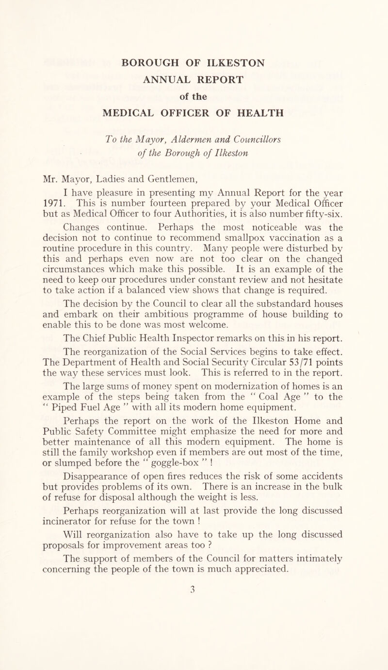 ANNUAL REPORT of the MEDICAL OFFICER OF HEALTH To the Mayor, Aldermen and Councillors of the Borough of Ilkeston Mr. Mayor, Ladies and Gentlemen, I have pleasure in presenting my Annual Report for the year 1971. This is number fourteen prepared by your Medical Officer but as Medical Officer to four Authorities, it is also number fifty-six. Changes continue. Perhaps the most noticeable was the decision not to continue to recommend smallpox vaccination as a routine procedure in this country. Many people were disturbed by this and perhaps even now are not too clear on the changed circumstances which make this possible. It is an example of the need to keep our procedures under constant review and not hesitate to take action if a balanced view shows that change is required. The decision by the Council to clear all the substandard houses and embark on their ambitious programme of house building to enable this to be done was most welcome. The Chief Public Health Inspector remarks on this in his report. The reorganization of the Social Services begins to take effect. The Department of Health and Social Security Circular 53/71 points the way these services must look. This is referred to in the report. The large sums of money spent on modernization of homes is an example of the steps being taken from the “ Coal Age ” to the “ Piped Fuel Age ” with all its modern home equipment. Perhaps the report on the work of the Ilkeston Home and Public Safety Committee might emphasize the need for more and better maintenance of all this modern equipment. The home is still the family workshop even if members are out most of the time, or slumped before the “ goggle-box ” ! Disappearance of open fires reduces the risk of some accidents but provides problems of its own. There is an increase in the bulk of refuse for disposal although the weight is less. Perhaps reorganization will at last provide the long discussed incinerator for refuse for the town ! Will reorganization also have to take up the long discussed proposals for improvement areas too ? The support of members of the Council for matters intimately concerning the people of the town is much appreciated.