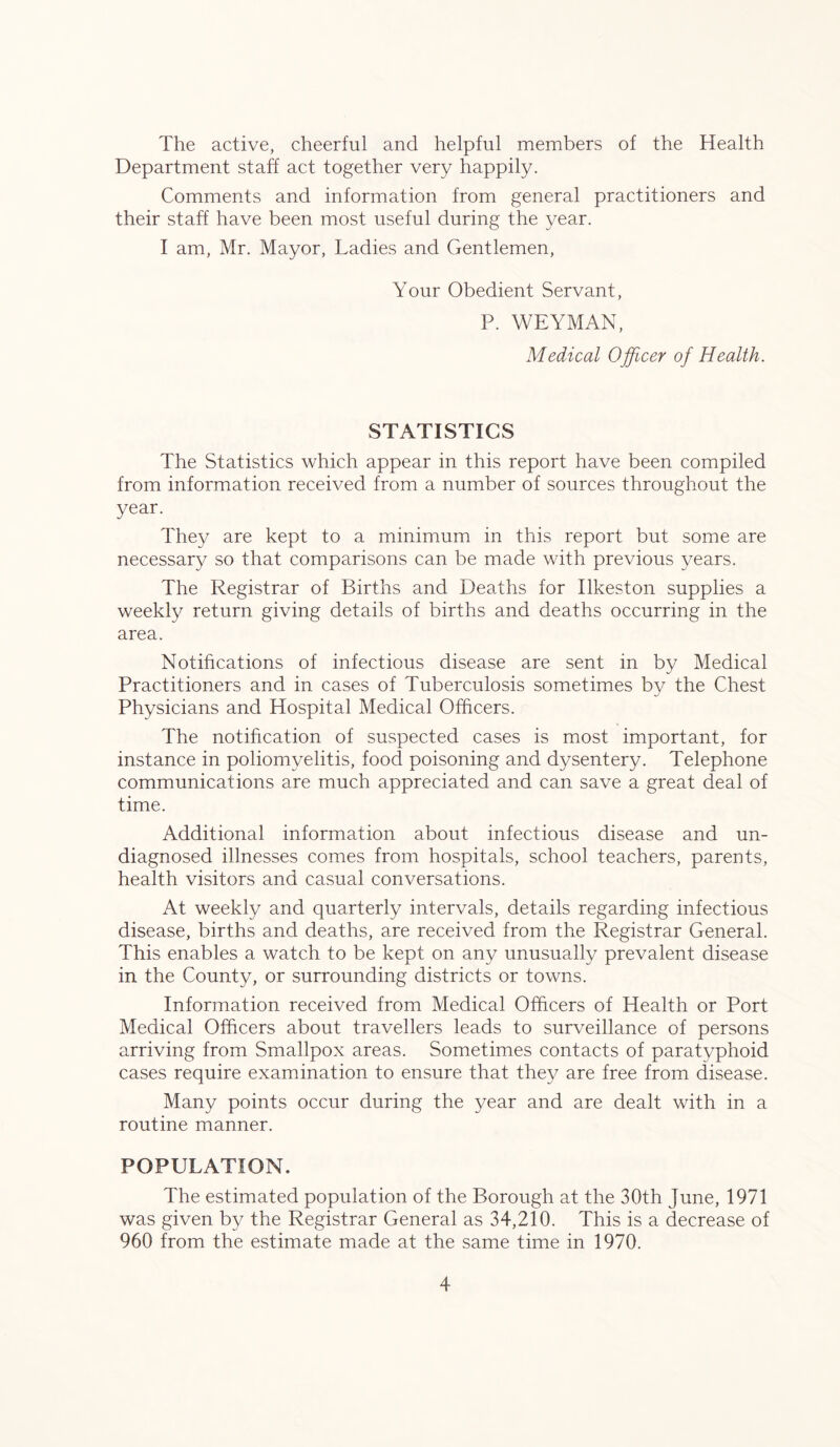 The active, cheerful and helpful members of the Health Department staff act together very happily. Comments and information from general practitioners and their staff have been most useful during the year. I am, Mr. Mayor, Ladies and Gentlemen, Your Obedient Servant, P. WEYMAN, Medical Officer of Health. STATISTICS The Statistics which appear in this report have been compiled from information received from a number of sources throughout the year. They are kept to a minimum in this report but some are necessary so that comparisons can be made with previous years. The Registrar of Births and Deaths for Ilkeston supplies a weekly return giving details of births and deaths occurring in the area. Notifications of infectious disease are sent in by Medical Practitioners and in cases of Tuberculosis sometimes by the Chest Physicians and Hospital Medical Officers. The notification of suspected cases is most important, for instance in poliomyelitis, food poisoning and dysentery. Telephone communications are much appreciated and can save a great deal of time. Additional information about infectious disease and un- diagnosed illnesses comes from hospitals, school teachers, parents, health visitors and casual conversations. At weekly and quarterly intervals, details regarding infectious disease, births and deaths, are received from the Registrar General. This enables a watch to be kept on any unusually prevalent disease in the County, or surrounding districts or towns. Information received from Medical Officers of Health or Port Medical Officers about travellers leads to surveillance of persons arriving from Smallpox areas. Sometimes contacts of paratyphoid cases require examination to ensure that they are free from disease. Many points occur during the year and are dealt with in a routine manner. POPULATION. The estimated population of the Borough at the 30th June, 1971 was given by the Registrar General as 34,210. This is a decrease of 960 from the estimate made at the same time in 1970.