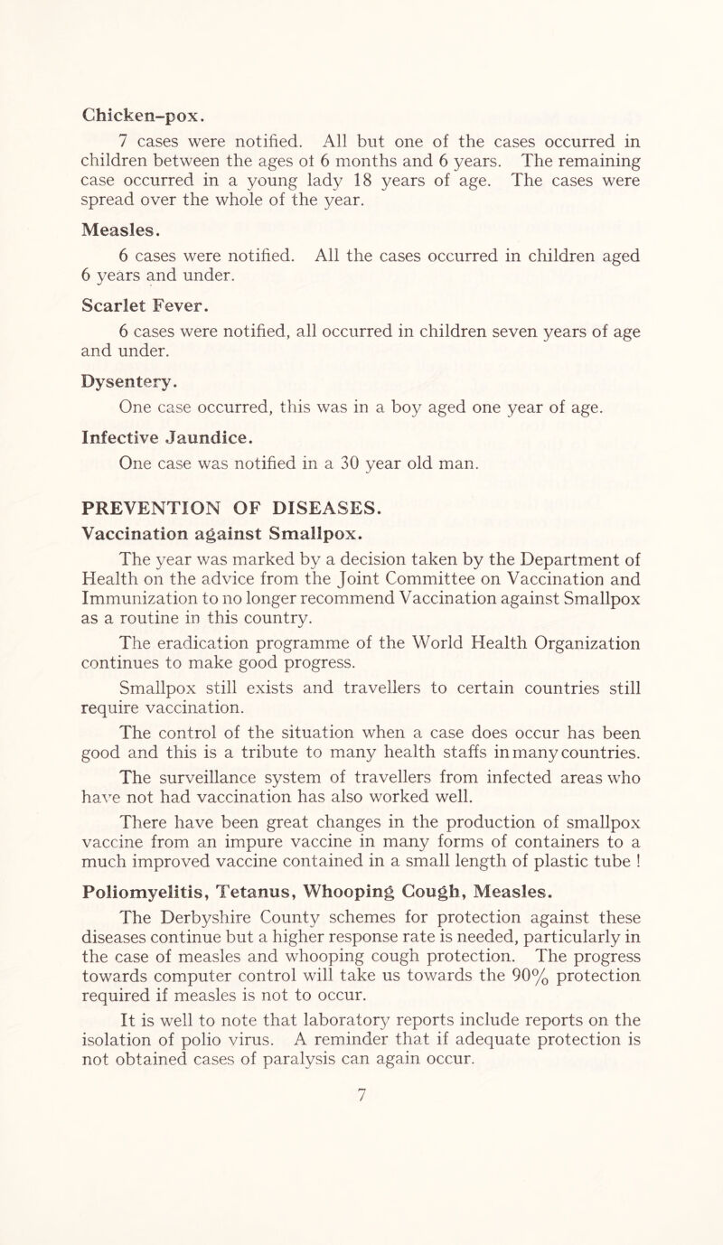 Chicken-pox. 7 cases were notified. All but one of the cases occurred in children between the ages ot 6 months and 6 years. The remaining case occurred in a young lady 18 years of age. The cases were spread over the whole of the year. Measles. 6 cases were notified. All the cases occurred in children aged 6 years and under. Scarlet Fever. 6 cases were notified, all occurred in children seven years of age and under. Dysentery. One case occurred, this was in a boy aged one year of age. Infective Jaundice. One case was notified in a 30 year old man. PREVENTION OF DISEASES. Vaccination against Smallpox. The year was marked by a decision taken by the Department of Health on the advice from the Joint Committee on Vaccination and Immunization to no longer recommend Vaccination against Smallpox as a routine in this country. The eradication programme of the World Health Organization continues to make good progress. Smallpox still exists and travellers to certain countries still require vaccination. The control of the situation when a case does occur has been good and this is a tribute to many health staffs in many countries. The surveillance system of travellers from infected areas who have not had vaccination has also worked well. There have been great changes in the production of smallpox vaccine from an impure vaccine in many forms of containers to a much improved vaccine contained in a small length of plastic tube ! Poliomyelitis, Tetanus, Whooping Gough, Measles. The Derbyshire County schemes for protection against these diseases continue but a higher response rate is needed, particularly in the case of measles and whooping cough protection. The progress towards computer control will take us towards the 90% protection required if measles is not to occur. It is well to note that laboratory reports include reports on the isolation of polio virus. A reminder that if adequate protection is not obtained cases of paralysis can again occur.