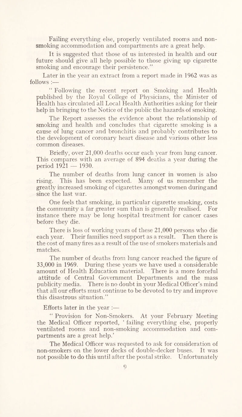 Failing everything else, properly ventilated rooms and non- smoking accommodation and compartments are a great help. It is suggested that those of us interested in health and our future should give all help possible to those giving up cigarette smoking and encourage their persistence.” Later in the year an extract from a report made in 1962 was as follows :— “ Following the recent report on Smoking and Health published by the Royal College of Physicians, the Minister of Health has circulated all Local Health Authorities asking for their help in bringing to the Notice of the public the hazards of smoking. The Report assesses the evidence about the relationship of smoking and health and concludes that cigarette smoking is a cause of lung cancer and bronchitis and probably contributes to the development of coronary heart disease and various other less common diseases. Briefly, over 21,000 deaths occur each year from lung cancer. This compares with an average of 894 deaths a year during the period 1921 — 1930. The number of deaths from lung cancer in women is also rising. This has been expected. Many of us remember the greatly increased smoking of cigarettes amongst women during and since the last war. One feels that smoking, in particular cigarette smoking, costs the community a far greater sum than is generally realised. For instance there may be long hospital treatment for cancer cases before they die. There is loss of working years of these 21,000 persons who die each year. Their families need support as a result. Then there is the cost of many fires as a result of the use of smokers materials and matches. The number of deaths from lung cancer reached the figure of 33,000 in 1969. During these years we have used a considerable amount of Health Education material. There is a more forceful attitude of Central Government Departments and the mass publicity media. There is no doubt in your Medical Officer’s mind that all our efforts must continue to be devoted to try and improve this disastrous situation.” Efforts later in the year :— “ Provision for Non-Smokers. At your February Meeting the Medical Officer reported, ‘ failing everything else, properly ventilated rooms and non-smoking accommodation and com- partments are a great help.’ The Medical Officer was requested to ask for consideration of non-smokers on the lower decks of double-decker buses. It was not possible to do this until after the postal strike. Unfortunately