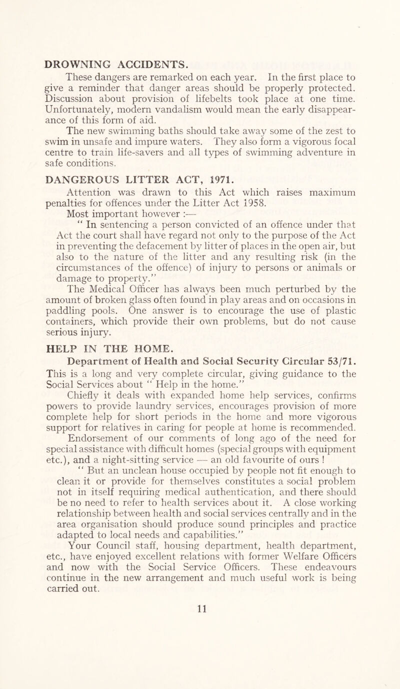 DROWNING ACCIDENTS. These dangers are remarked on each year. In the first place to give a reminder that danger areas should be properly protected. Discussion about provision of lifebelts took place at one time. Unfortunately, modern vandalism would mean the early disappear- ance of this form of aid. The new swimming baths should take away some of the zest to swim in unsafe and impure waters. They also form a vigorous focal centre to train life-savers and all types of swimming adventure in safe conditions. DANGEROUS LITTER ACT, 1971. Attention was drawn to this Act which raises maximum penalties for offences under the Litter Act 1958. Most important however :— “ In sentencing a person convicted of an offence under that Act the court shall have regard not only to the purpose of the Act in preventing the defacement by litter of places in the open air, but also to the nature of the litter and any resulting risk (in the circumstances of the offence) of injury to persons or animals or damage to property.” The Medical Officer has always been much perturbed by the amount of broken glass often found in play areas and on occasions in paddling pools. One answer is to encourage the use of plastic containers, which provide their own problems, but do not cause serious injury. HELP IN THE HOME. Department of Health and Social Security Circular 53/71. This is a long and very complete circular, giving guidance to the Social Services about “ Help in the home.” Chiefly it deals with expanded home help services, confirms powers to provide laundry services, encourages provision of more complete help for short periods in the home and more vigorous support for relatives in caring for people at home is recommended. Endorsement of our comments of long ago of the need for special assistance with difficult homes (special groups with equipment etc.), and a night-sitting service -—- an old favourite of ours ! “ But an unclean house occupied by people not fit enough to clean it or provide for themselves constitutes a social problem not in itself requiring medical authentication, and there should be no need to refer to health services about it. A close working relationship between health and social services centrally and in the area organisation should produce sound principles and practice adapted to local needs and capabilities.” Your Council staff, housing department, health department, etc., have enjoyed excellent relations with former Welfare Officers and now with the Social Service Officers. These endeavours continue in the new arrangement and much useful work is being carried out.