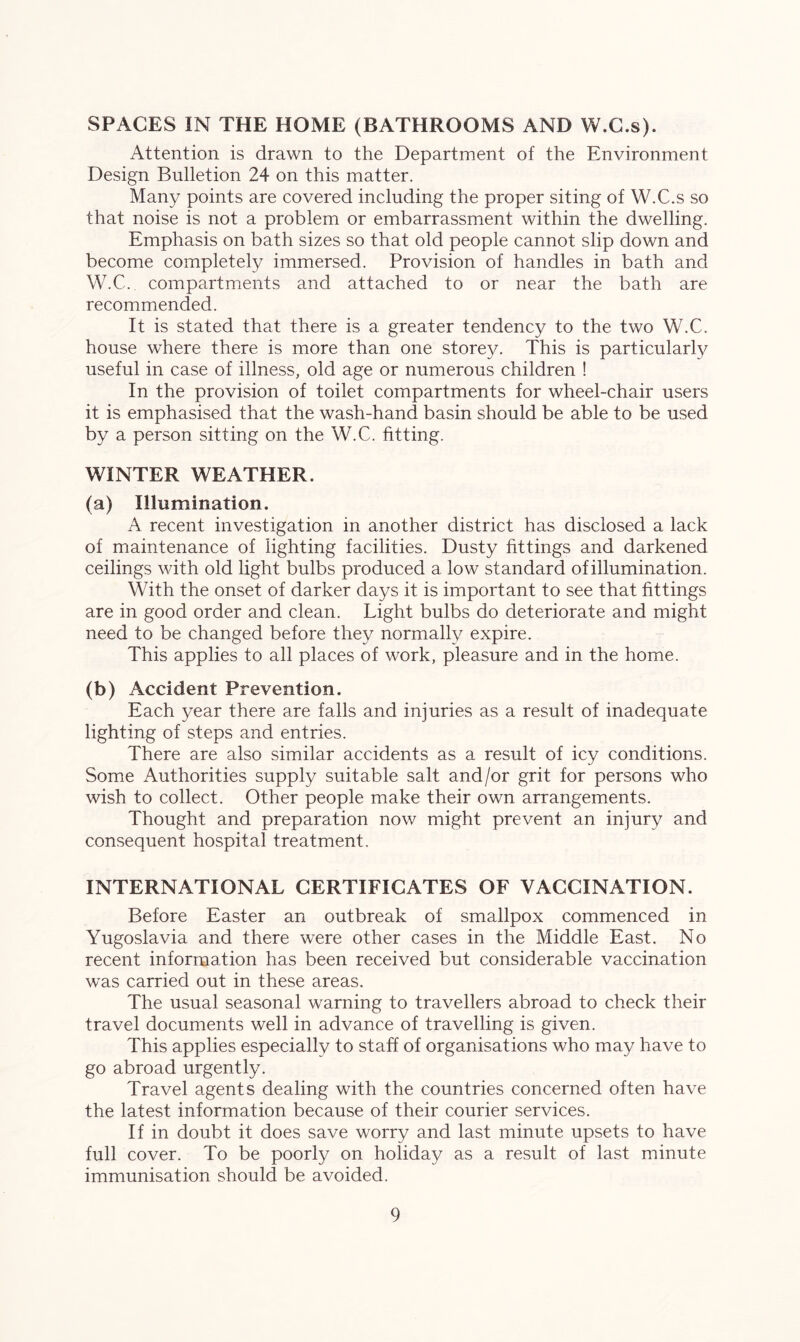 SPACES IN THE HOME (BATHROOMS AND W.C.s). Attention is drawn to the Department of the Environment Design Bulletion 24 on this matter. Many points are covered including the proper siting of W.C.s so that noise is not a problem or embarrassment within the dwelling. Emphasis on bath sizes so that old people cannot slip down and become completely immersed. Provision of handles in bath and W.C. compartments and attached to or near the bath are recommended. It is stated that there is a greater tendency to the two W.C. house where there is more than one storey. This is particularly useful in case of illness, old age or numerous children ! In the provision of toilet compartments for wheel-chair users it is emphasised that the wash-hand basin should be able to be used by a person sitting on the W.C. fitting. WINTER WEATHER. (a) Illumination. A recent investigation in another district has disclosed a lack of maintenance of lighting facilities. Dusty fittings and darkened ceilings with old light bulbs produced a low standard of illumination. With the onset of darker days it is important to see that fittings are in good order and clean. Light bulbs do deteriorate and might need to be changed before they normally expire. This applies to all places of work, pleasure and in the home. (b) Accident Prevention. Each year there are falls and injuries as a result of inadequate lighting of steps and entries. There are also similar accidents as a result of icy conditions. Some Authorities supply suitable salt and/or grit for persons who wish to collect. Other people make their own arrangements. Thought and preparation now might prevent an injury and consequent hospital treatment. INTERNATIONAL CERTIFICATES OF VACCINATION. Before Easter an outbreak of smallpox commenced in Yugoslavia and there were other cases in the Middle East. No recent information has been received but considerable vaccination was carried out in these areas. The usual seasonal warning to travellers abroad to check their travel documents well in advance of travelling is given. This applies especially to staff of organisations who may have to go abroad urgently. Travel agents dealing with the countries concerned often have the latest information because of their courier services. If in doubt it does save worry and last minute upsets to have full cover. To be poorly on holiday as a result of last minute immunisation should be avoided.
