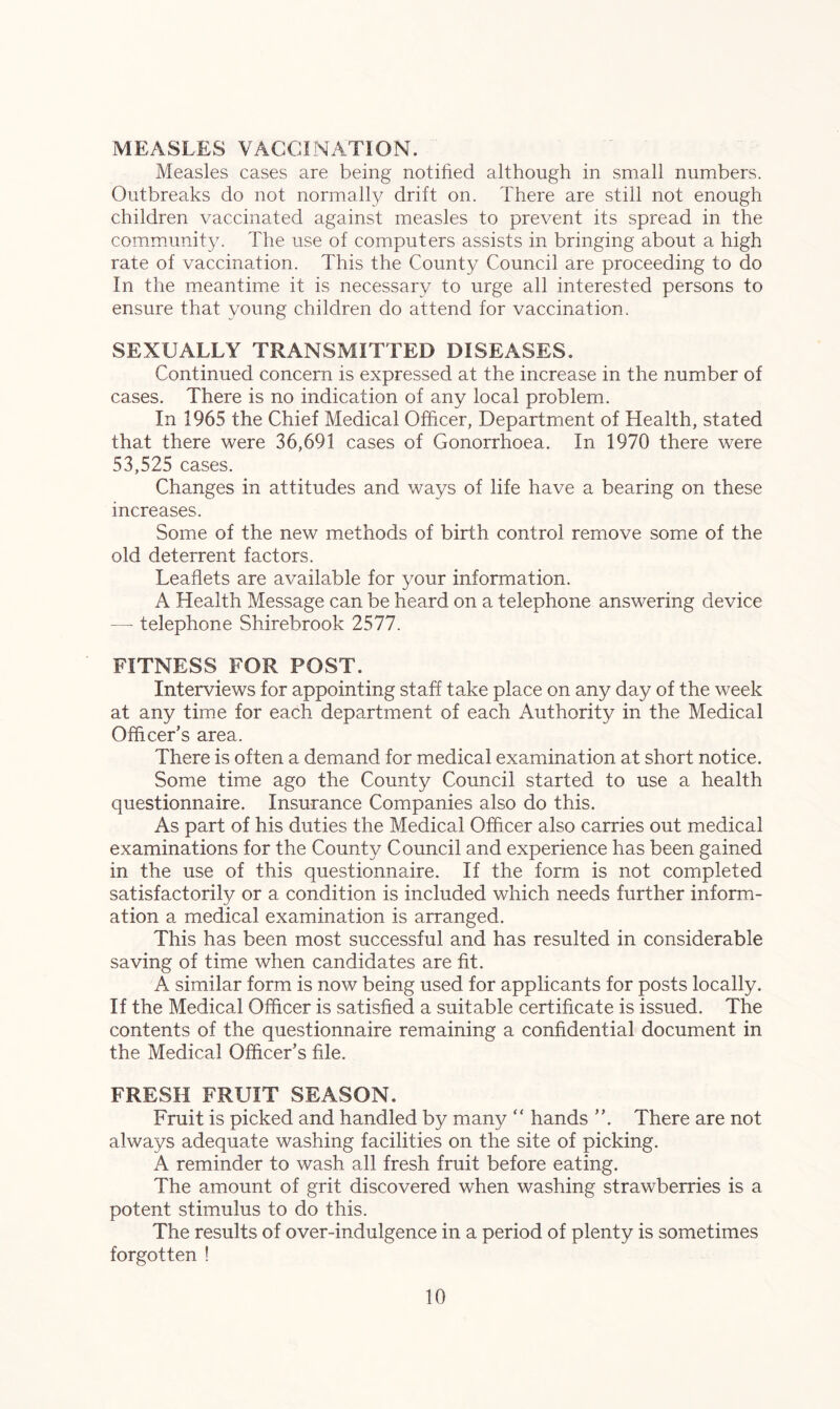 MEASLES VACCINATION. Measles cases are being notified although in small numbers. Outbreaks do not normally drift on. There are still not enough children vaccinated against measles to prevent its spread in the community. The use of computers assists in bringing about a high rate of vaccination. This the County Council are proceeding to do In the meantime it is necessary to urge all interested persons to ensure that young children do attend for vaccination. SEXUALLY TRANSMITTED DISEASES. Continued concern is expressed at the increase in the number of cases. There is no indication of any local problem. In 1965 the Chief Medical Officer, Department of Health, stated that there were 36,691 cases of Gonorrhoea. In 1970 there were 53,525 cases. Changes in attitudes and ways of life have a bearing on these increases. Some of the new methods of birth control remove some of the old deterrent factors. Leaflets are available for your information. A Health Message can be heard on a telephone answering device — telephone Shirebrook 2577. FITNESS FOR POST. Interviews for appointing staff take place on any day of the week at any time for each department of each Authority in the Medical Officer’s area. There is often a demand for medical examination at short notice. Some time ago the County Council started to use a health questionnaire. Insurance Companies also do this. As part of his duties the Medical Officer also carries out medical examinations for the County Council and experience has been gained in the use of this questionnaire. If the form is not completed satisfactorily or a condition is included which needs further inform- ation a medical examination is arranged. This has been most successful and has resulted in considerable saving of time when candidates are fit. A similar form is now being used for applicants for posts locally. If the Medical Officer is satisfied a suitable certificate is issued. The contents of the questionnaire remaining a confidential document in the Medical Officer’s file. FRESH FRUIT SEASON. Fruit is picked and handled by many “ hands ”. There are not always adequate washing facilities on the site of picking. A reminder to wash all fresh fruit before eating. The amount of grit discovered when washing strawberries is a potent stimulus to do this. The results of over-indulgence in a period of plenty is sometimes forgotten !