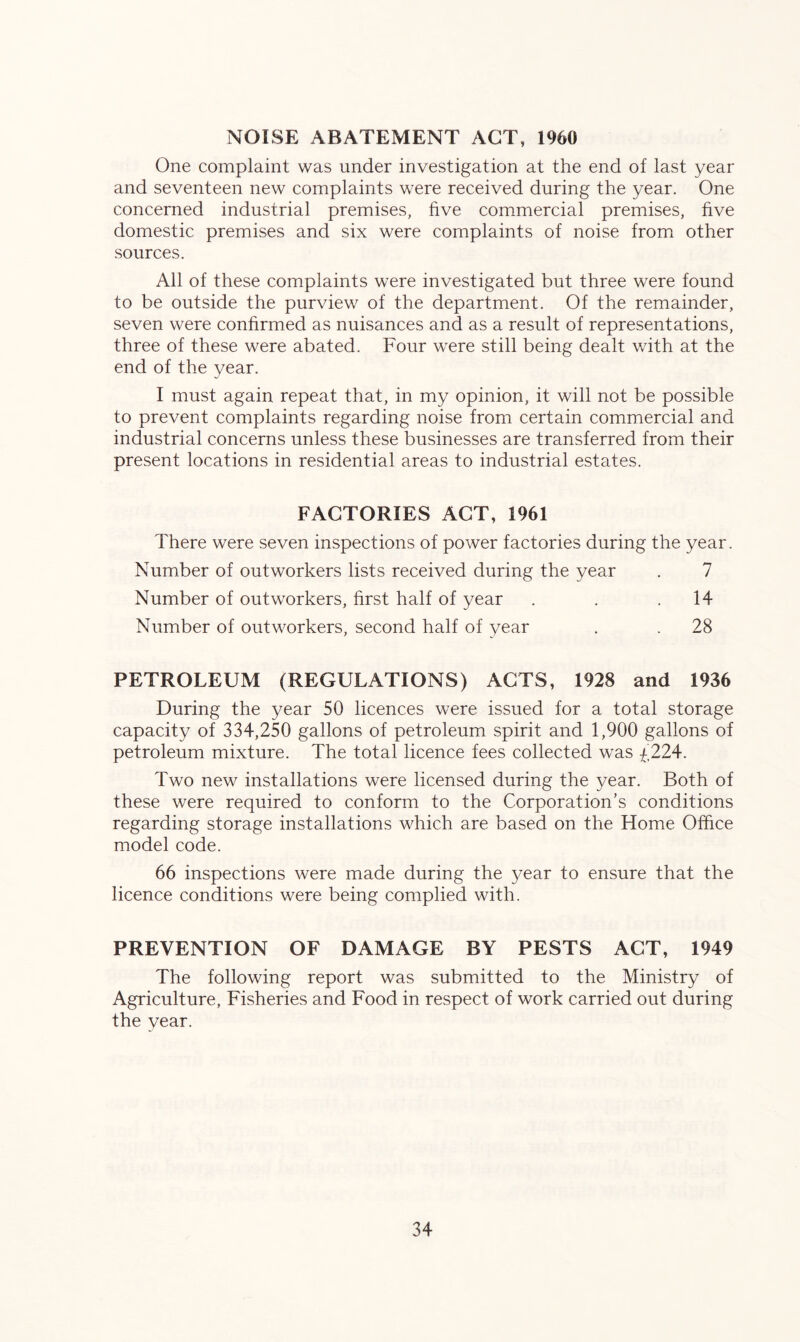 NOISE ABATEMENT ACT, I960 One complaint was under investigation at the end of last year and seventeen new complaints were received during the year. One concerned industrial premises, five commercial premises, five domestic premises and six were complaints of noise from other sources. All of these complaints were investigated but three were found to be outside the purview of the department. Of the remainder, seven were confirmed as nuisances and as a result of representations, three of these were abated. Four were still being dealt with at the end of the year. I must again repeat that, in my opinion, it will not be possible to prevent complaints regarding noise from certain commercial and industrial concerns unless these businesses are transferred from their present locations in residential areas to industrial estates. FACTORIES ACT, 1961 There were seven inspections of power factories during the year. Number of outworkers lists received during the year . 7 Number of outworkers, first half of year . . .14 Number of outworkers, second half of year . . 28 PETROLEUM (REGULATIONS) ACTS, 1928 and 1936 During the year 50 licences were issued for a total storage capacity of 334,250 gallons of petroleum spirit and 1,900 gallons of petroleum mixture. The total licence fees collected was £224. Two new installations were licensed during the year. Both of these were required to conform to the Corporation’s conditions regarding storage installations which are based on the Home Office model code. 66 inspections were made during the year to ensure that the licence conditions were being complied with. PREVENTION OF DAMAGE BY PESTS ACT, 1949 The following report was submitted to the Ministry of Agriculture, Fisheries and Food in respect of work carried out during the year.