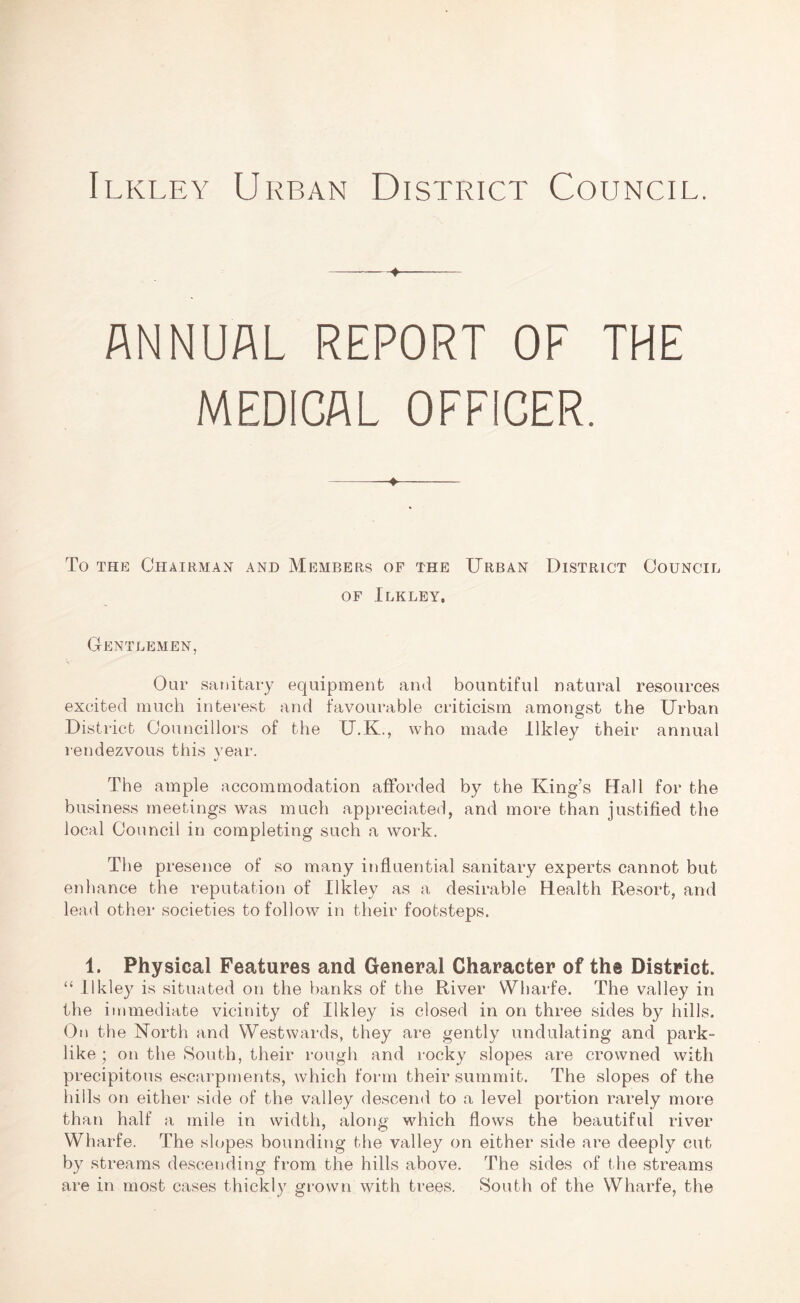 Ilkley Urban District Council. ANNUAL REPORT OF THE MEDICAL OFFICER. To the Chairman and Members of the Urban District Council of Ilkley, Gentlemen, Our sanitary equipment and bountiful natural resources excited much interest and favourable criticism amongst the Urban District Councillors of the U.K., who made Ilkley their annual rendezvous this year. The ample accommodation afforded by the King’s Hall for the business meetings was much appreciated, and more than justified the local Council in completing such a work. The presence of so many influential sanitary experts cannot but enhance the reputation of Ilkley as a desirable Health Resort, and lead other societies to follow in their footsteps. 1. Physical Features and General Character of the District. “ Ilkley is situated on the banks of the River Wharfe. The valley in the immediate vicinity of Ilkley is closed in on three sides by hills. On the North and Westwards, they are gently undulating and park- like ; on the South, their rough and rocky slopes are crowned with precipitous escarpments, which form their summit. The slopes of the hills on either side of the valley descend to a level portion rarely more than half a mile in width, aloim which flows the beautiful river Wharfe. The slopes bounding the valley on either side are deeply cut by streams descending from the hills above. The sides of the streams are in most cases thickly grown with trees. South of the Wharfe, the