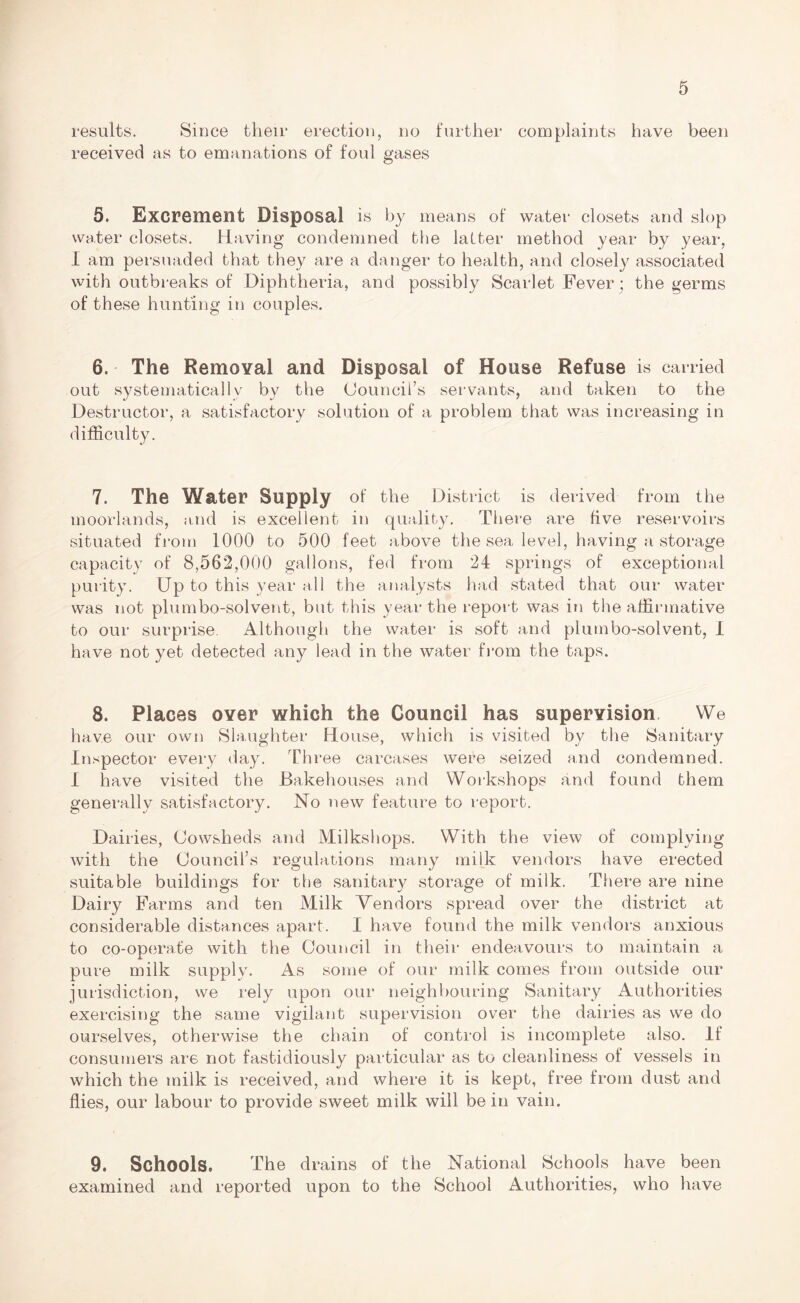 results. Since their erection, no further complaints have been received as to emanations of foul gases 5. Excrement Disposal is by means of water closets and slop water closets. Having condemned the latter method year by year, I am persuaded that they are a danger to health, and closely associated with outbreaks of Diphtheria, and possibly Scarlet Fever; the germs of these hunting in couples. 6. The Removal and Disposal of House Refuse is carried out systematically by the Council’s servants, and taken to the Destructor, a satisfactory solution of a problem that was increasing in difficulty. 7. The Water Supply of the District is derived from the moorlands, and is excellent in quality. There are five reservoirs situated from 1000 to 500 feet above the sea level, having a storage capacity of 8,562,000 gallons, fed from 24 springs of exceptional purity. Up to this year all the analysts had stated that our water was not plumbo-solvent, but this year the report was in the affirmative to our surprise. Although the water is soft and plumbo-solvent, I have not yet detected any lead in the water from the taps. 8. Places over which the Council has supervision We have our own Slaughter House, which is visited by the Sanitary Inspector every day. Three carcases were seized and condemned. I have visited the Bakehouses and Workshops and found them generally satisfactory. No new feature to report. Dairies, Cowsheds and Milkshops. With the view of complying with the Council’s regulations many milk vendors have erected suitable buildings for the sanitary storage of milk. There are nine Dairy Farms and ten Milk Vendors spread over the district at considerable distances apart. I have found the milk vendors anxious to co-operate with the Council in their endeavours to maintain a pure milk supply. As some of our milk comes from outside our jurisdiction, we rely upon our neighbouring Sanitary Authorities exercising the same vigilant supervision over the dairies as we do ourselves, otherwise the chain of control is incomplete also. If consumers are not fastidiously particular as to cleanliness of vessels in which the milk is received, and where it is kept, free from dust and flies, our labour to provide sweet milk will be in vain. 9. Schools. The drains of the National Schools have been examined and reported upon to the School Authorities, who have