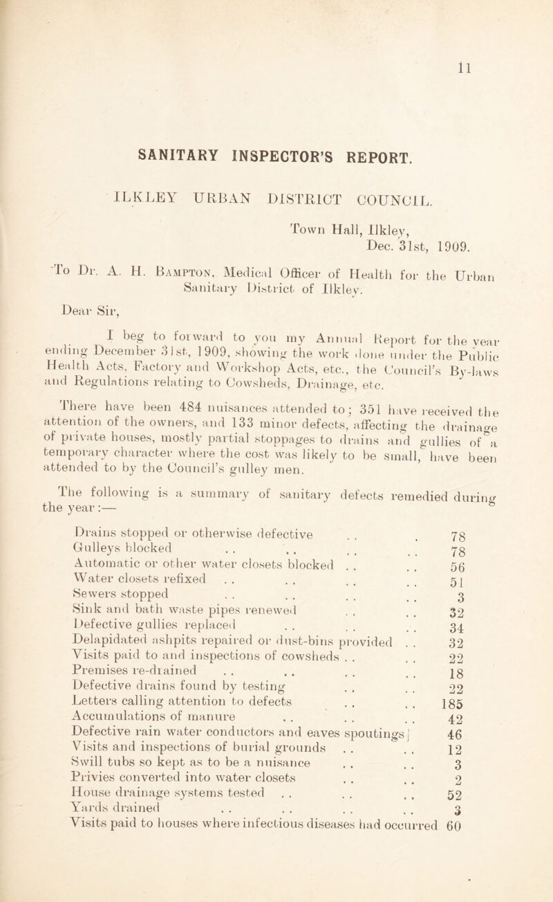 SANITARY INSPECTOR’S REPORT. ILK LEY URBAN DISTRICT COUNCIL. Town Hall, Ilkley, Dec. 31st, 1909. To Dr. A. H. Hampton, Medical Officer of Health for the Urban Sanitary District of Ilklev. Dear Sir, I beg to forward to you my Annual Report for the year ending December 31st, 1909, showing the work done under the Public Health Acts, Factory and Workshop Acts, etc., the Council’s By-laws and Regulations relating to Cowsheds, Drainage, etc. There have been 484 nuisances attended to; 351 have received the attention of the owners, and 133 minor defects, affecting the drainage of private houses, mostly partial stoppages to drains and gullies of^a temporary character where the cost was likely to be small,& have been attended to by the Council’s gulley men. The following is a summary of sanitary defects remedied during the year :— b Drains stopped or otherwise defective . . .78 Gulleys blocked . . . . > _ yg Automatic or other water closets blocked . . . . 5g Water closets refixed . . . . . . 5[ ►Sewers stopped . . . . t t . 3 Sink and bath waste pipes renewed . . _ 32 Defective gullies replaced . . . . 34 Delapidated ashpits repaired or dust-bins provided . . 32 Visits paid to and inspections of cowsheds . . . 22 Premises re-drained . . . . , ]g Defective drains found by testing . . . . 22 Letters calling attention to defects . . t . 135 Accumulations of manure . . . . . 4 42 Defective rain water conductors and eaves spoutings j 46 Visits and inspections of burial grounds . . . . 12 ►Swill tubs so kept as to be a nuisance . . . . 3 Privies converted into water closets . . , . 2 House drainage systems tested . . . . . , 52 Yards drained . . . . . . , . 3 Visits paid to houses where infectious diseases had occurred 60