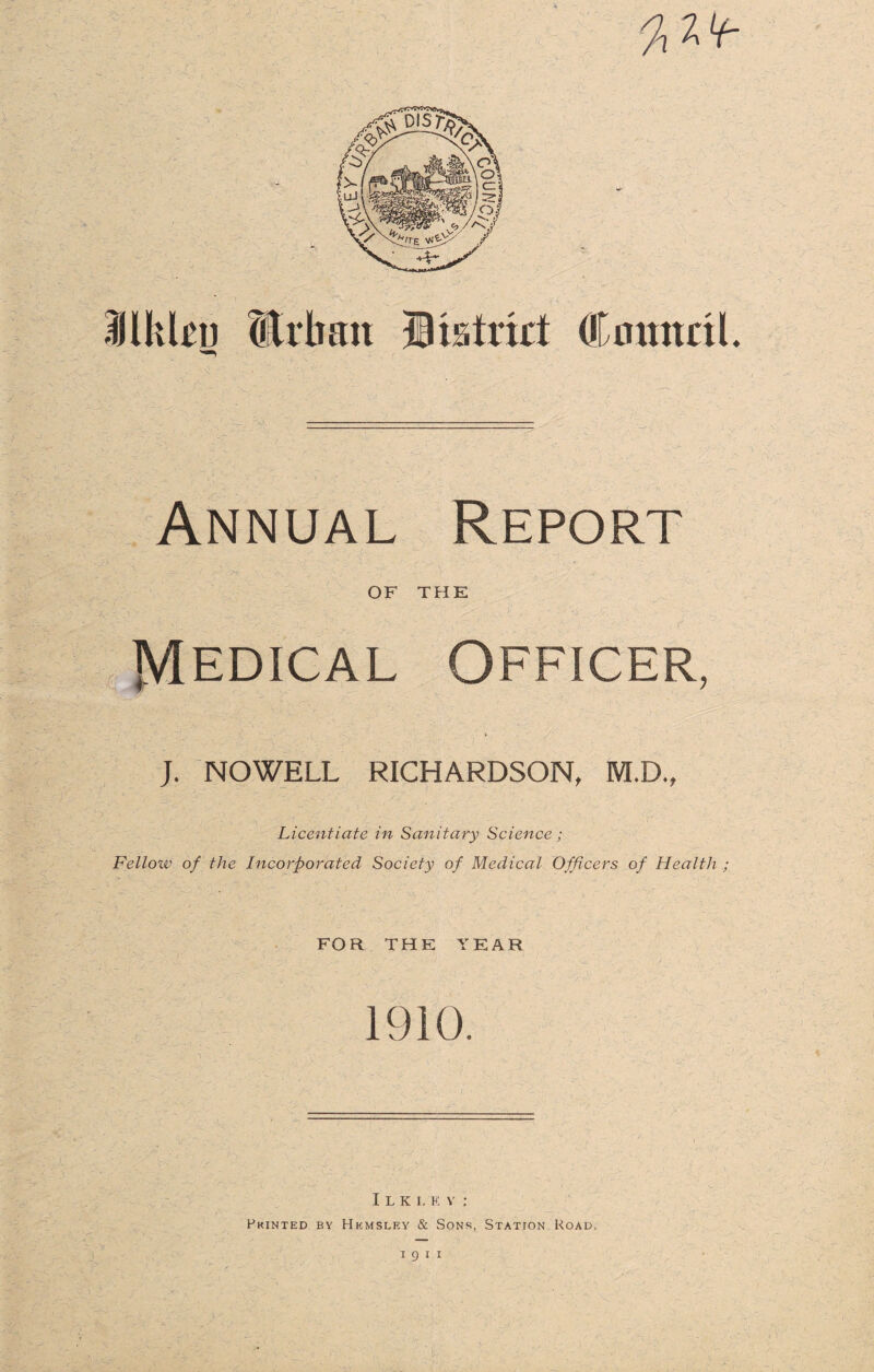 % 2 Lt- llkkn Urban Utatrkt CmtnnL Annual Report OF THE Medical Officer, J. NOWELL RICHARDSON, M.D., Licentiate in Sanitary Science ; Fellow of the Incorporated Society of Medical Officers of Health ; FOR THE YEAR 1910. Ilklev; Pkinted by Hkmslf.y & Sons, Station Road, i g i i