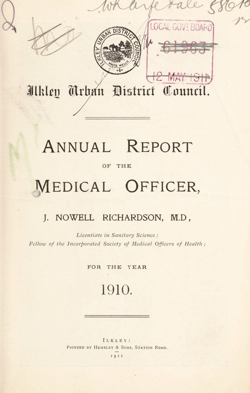 local goviboard ilkbu (Irhmt District dCmmril. Annual Report OF THE Medical Officer, J. NOWELL RICHARDSON, M.D, Licentiate in Sanitary Science; Fellow of the Incorporated Society of Medical Officers of Health ; FOR THE YEAR 1910. Ilklev: Pkinted by Hemsley & Sons, Station Road.