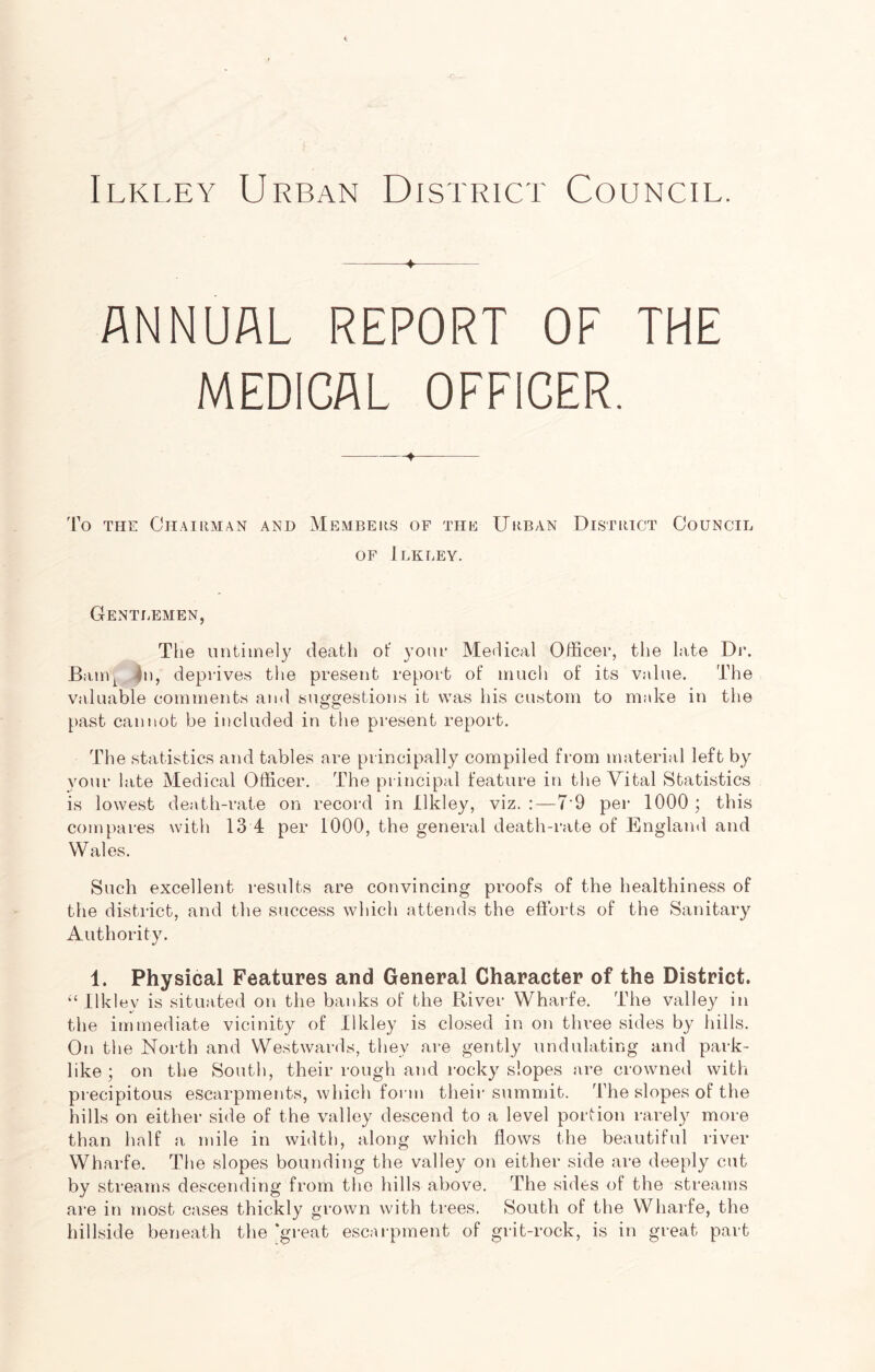 Ilkley Urban District Council. 4 ANNUAL REPORT OF THE MEDICAL OFFICER. To the Chairman and Members of the Urban District Council of Ilkley. Gentlemen, The untimely death of your Medical Officer, the late Dr. Bami |n, deprives the present report of much of its value. The valuable comments and suggestions it was his custom to make in the past cannot be included in the present report. The statistics and tables are principally compiled from material left by your late Medical Officer. The principal feature in the Vital Statistics is lowest death-rate on record in Ilkley, viz. :—7'9 per 1000 ; this compares with 13 4 per 1000, the general death-rate of England and Wales. Such excellent results are convincing proofs of the healthiness of the district, and the success which attends the efforts of the Sanitary Authority. 1. Physical Features and General Character of the District. “ Ilkley is situated on the banks of the River Wharfe. The valley in the immediate vicinity of Ilkley is closed in on three sides by hills. On the North and Westwards, they are gently undulating and park- like ; on the South, their rough and rocky slopes are crowned with precipitous escarpments, which form their summit. The slopes of the hills on either side of the valley descend to a level portion rarely more than half a mile in width, along which flows the beautiful river Wharfe. The slopes bounding the valley on either side are deeply cut by streams descending from the hills above. The sides of the streams are in most cases thickly grown with trees. South of the Wharfe, the hillside beneath the ‘great escarpment of grit-rock, is in great part