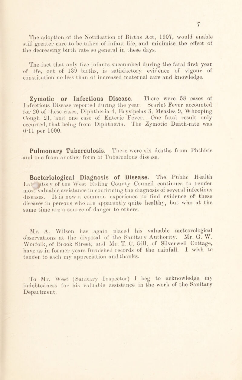 The adoption of the Notification of Births Act, 1907, would enable still greater care to be taken of infant life, and minimise the effect of the decreasing birth rate so general in these days. The fact that only five infants succumbed during the fatal first year of life, out of 139 births, is satisfactory evidence of vigour of constitution no less than of increased maternal care and knowledge. Zymotic or Infectious Disease. There were 58 cases of Infectious Disease reported during the year. Scarlet Fever accounted for 20 of these cases, Diphtheria 4, Erysipelas 3, Measles 9, Whooping Cough 21, and one case of Enteric Fever. One fatal result only occurred, that being from Diphtheria. The Zymotic Death-rate was 0*11 per 1000. Pulmonary Tuberculosis. There were six deaths from Phthisis and one from another form of Tuberculous disease. Bacteriological Diagnosis of Disease. The Public Health Lat fetory of the West Riding County Council continues to render most valuable assistance in confirming the diagnosis of several infectious diseases. It is now a common experience to find evidence of these diseases in persons who are apparently quite healthy, but who at the same time are a source of danger to others. Mr. A. Wilson has again placed his valuable meteorological observations at the disposal of the Sanitary Authority. Mr. G. W. Worfolk, of Brook Street, and Mr. T. C. Gill, of Siiverwell Cottage, have as in former years furnished records of the rainfall. I wish to tender to each my appreciation and thanks. To Mr. West (Sanitary Inspector) I beg to acknowledge my indebtedness for his valuable assistance in the work of the Sanitary Department.