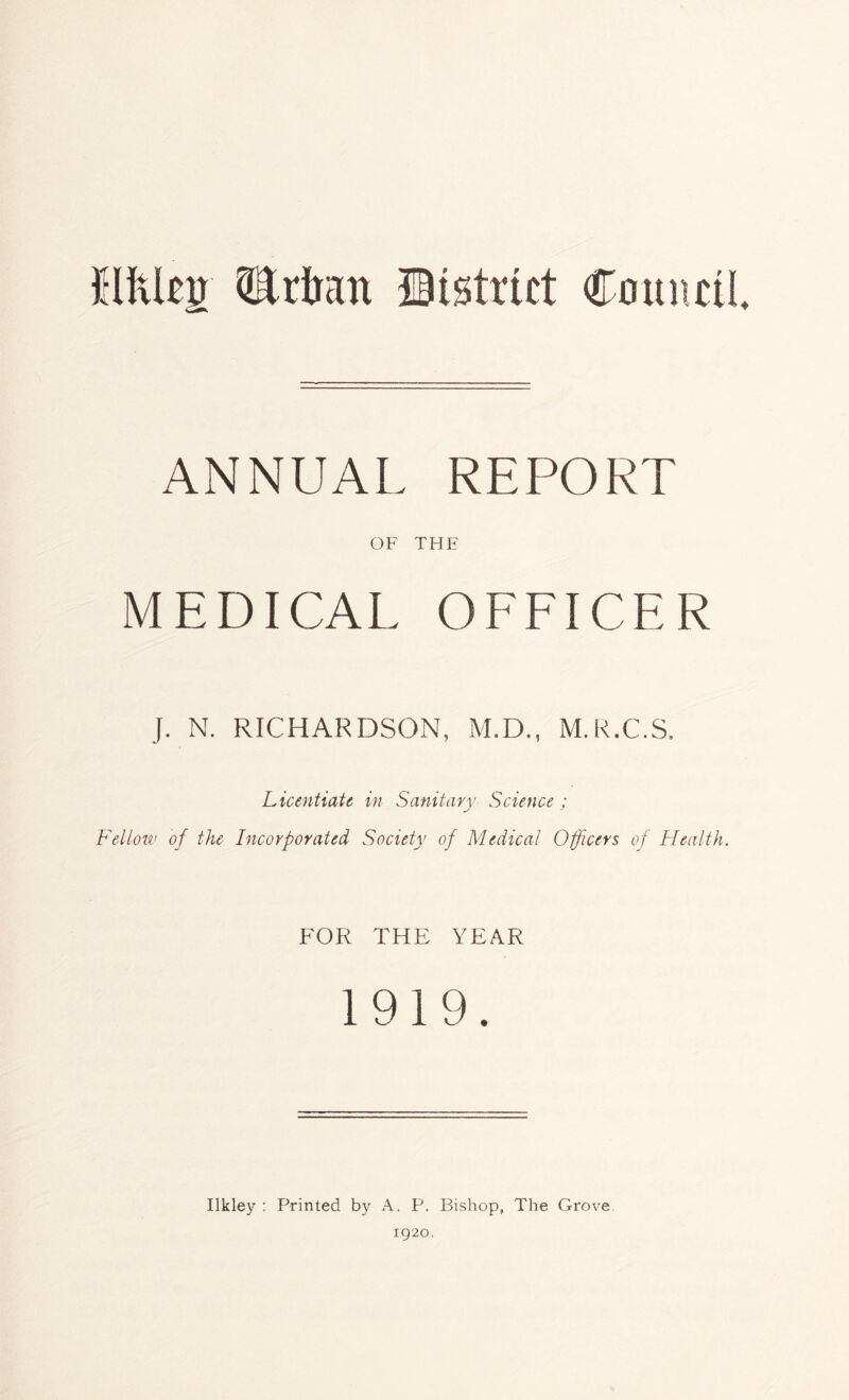 Mlcjr QEdratt District Council ANNUAL REPORT OF THE MEDICAL OFFICER J. N. RICHARDSON, M.D., M.R.C.S. Licentiate in Sanitary Science; Fellow of the Incorporated Society of Medical Officers of Health. FOR THE YEAR 1919. Ilkley : Printed by A. F\ Bishop, The Grove 1920.