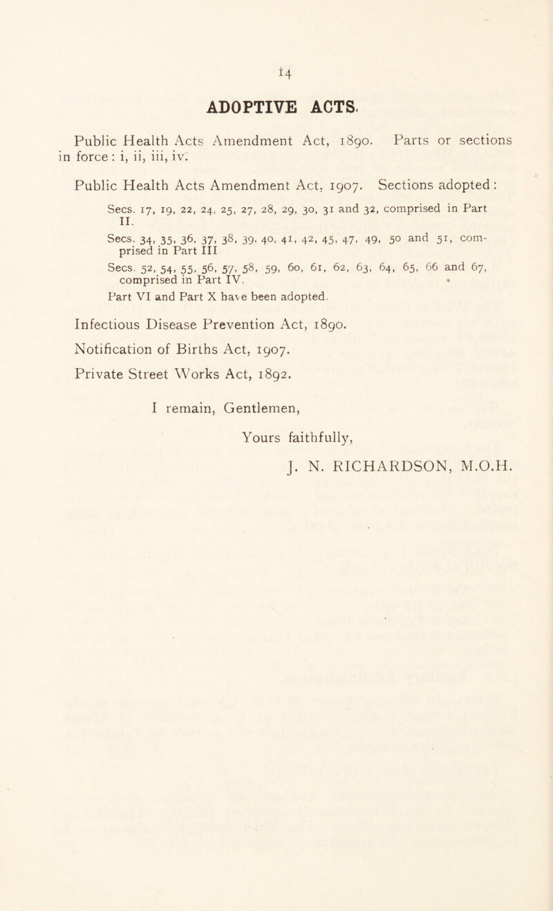 4 ADOPTIVE ACTS. Public Health Acts Amendment Act, 1890. Parts or sections in force: i, ii, iii, iv. Public Health Acts Amendment Act, 1907. Sections adopted : Secs. 17, 19, 22, 24, 25, 27, 28, 29, 30, 31 and 32, comprised in Part II. Secs. 34, 35, 36, 37, 38, 39, 40, 41, 42, 45, 47, 49, 50 and 51, com- prised in Part III Secs. 52, 54, 55, 56, 57, 58, 59, 60, 61, 62, 63, 64, 65, 66 and 67, comprised in Part IV. Part VI and Part X ha\e been adopted. Infectious Disease Prevention Act, 1890. Notification of Births Act, 1907. Private Street Works Act, 1892. I remain, Gentlemen, Yours faithfully, J. N. RICHARDSON, M.O.H.