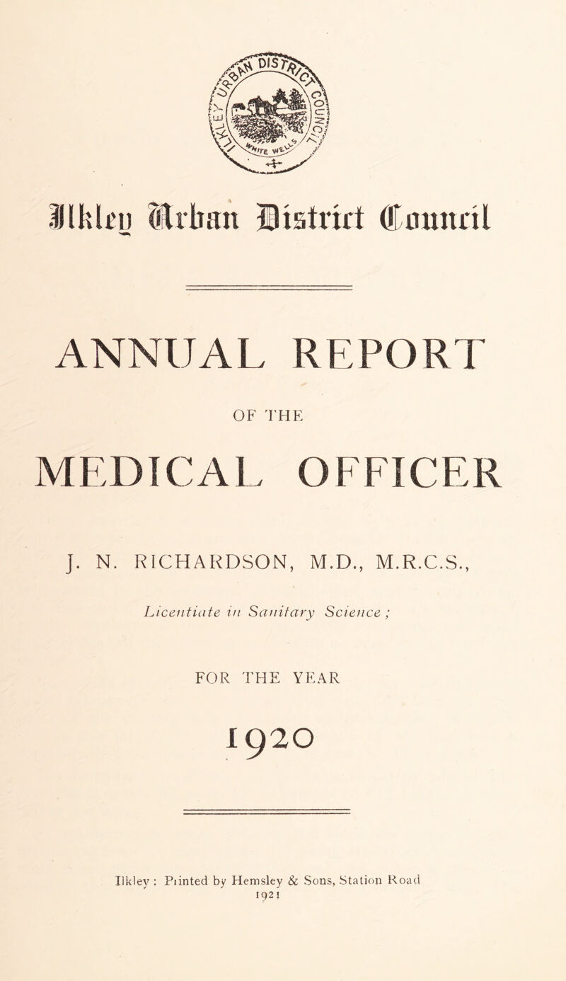 llklru Urban Bistort Council ANNUAL REPORT OF THE MEDICAL OFFICER J. N. RICHARDSON, M.D., M.R.C.S., Licentiate in Sanitary Science ; FOR THE YEAR 1920 Ilkley : Piinted by Hemsley & Sons, Station Road 192?