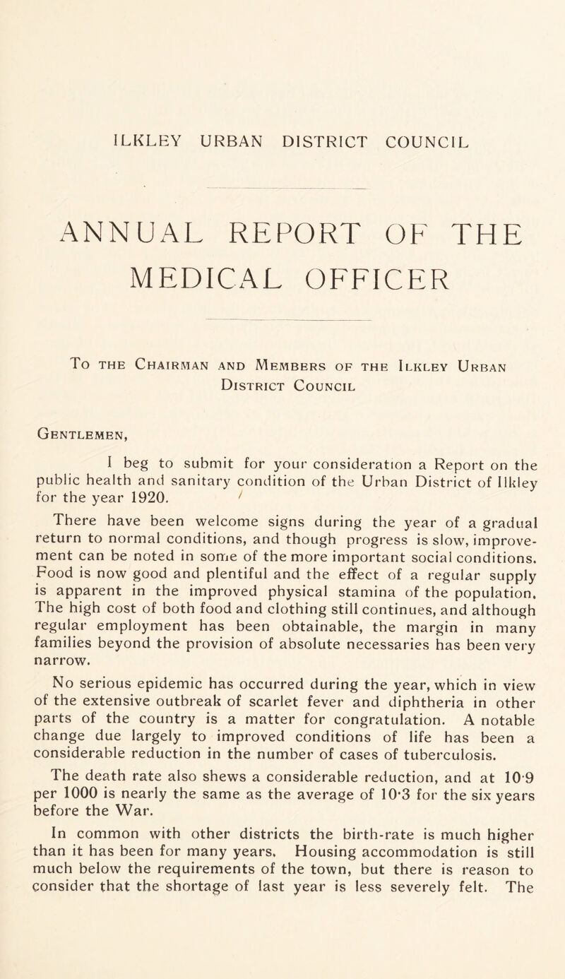 ANNUAL REPORT OF THE MEDICAL OFFICER To the Chairman and Members of the Ilkley Urban District Council Gentlemen, I beg to submit for your consideration a Report on the public health and sanitary condition of the Urban District of Ilkley for the year 1920. 1 There have been welcome signs during the year of a gradual return to normal conditions, and though progress is slow, improve- ment can be noted in some of the more important social conditions. Food is now good and plentiful and the effect of a regular supply is apparent in the improved physical stamina of the population. The high cost of both food and clothing still continues, and although regular employment has been obtainable, the margin in many families beyond the provision of absolute necessaries has been very narrow. No serious epidemic has occurred during the year, which in view of the extensive outbreak of scarlet fever and diphtheria in other parts of the country is a matter for congratulation. A notable change due largely to improved conditions of life has been a considerable reduction in the number of cases of tuberculosis. The death rate also shews a considerable reduction, and at 10 9 per 1000 is nearly the same as the average of 10*3 for the six years before the War. In common with other districts the birth-rate is much higher than it has been for many years. Housing accommodation is still much below the requirements of the town, but there is reason to consider that the shortage of last year is less severely felt. The