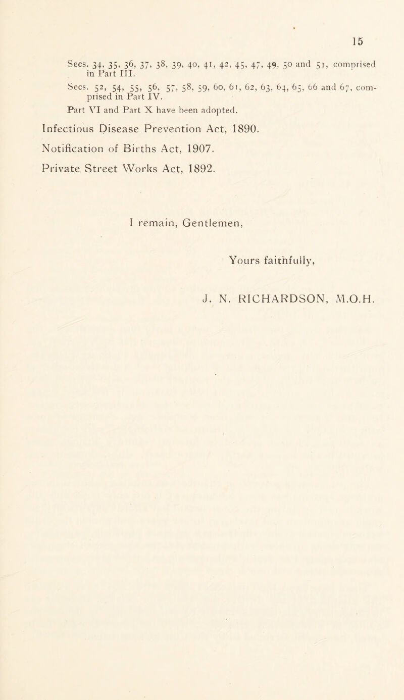 Secs. 34, 35, 36, 37, 38, 39, 40, 41, 42, 45, 47, 49, 50 and 51, comprised in Part III. Secs. 52, 54, 55, 56, 57, 58, 59, 60, 61, 62, 63, 64, 65, 66 and 67, com- prised in Part IV. Part VI and Part X have been adopted. Infectious Disease Prevention Act, 1890. Notification of Births Act, 1907. Private Street Works Act, 1892. I remain, Gentlemen, Yours faithfully, J. N. RICHARDSON, M.O.H.