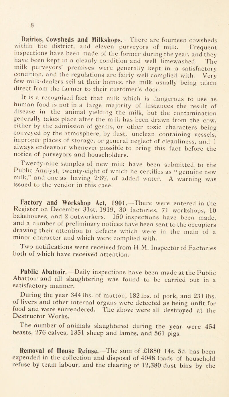 Dairies, Cowsheds and Milkshops.—There are fourteen cowsheds within the district, and eleven purveyors of milk. Frequent inspections have been made of the former during the year, and they have been kept in a cleanly condition and well limewashed. The milk purveyors’ premises were generally kept in a satisfactory condition, and the regulations are fairly well complied with. Very few milk-dealers sell at their homes, the milk usually being taken direct from the farmer to their customer’s door. It is a recognised fact that milk which is dangerous to use as human food is not in a large majority of instances the result of disease in the animal yielding the milk, but the contamination generally takes place after the milk has been drawn from the cow, either by the admission of germs, or other toxic characters being conveyed by the atmosphere, by dust, unclean containing vessels, improper places of storage, or general neglect of cleanliness, and 1 always endeavour whenever possible to bring this fact before the notice of purveyors and householders. Twenty-nine samples of new milk have been submitted to the Public Analyst, twenty-eight of which he certifies as “genuine new milk, and one as having 2'6% of added water. A warning was issued to the vendor in this case. Factory and Workshop Act, !90S.—There were entered in the Register on December 31st, 1919, 30 factories, 71 workshops, 10 bakehouses, and 2 outworkers. 150 inspections have been made, and a number of preliminary notices have been sent to the occupiers drawing their attention to defects which were in the main of a minor character and which were complied with. Two notifications were received from H.M. Inspector of Factories both of which have received attention. Public Abattoir.—Daily inspections have been made at the Public Abattoir and all slaughtering was found to be carried out in a satisfactory manner. During the year 344 lbs. of mutton, 182 lbs. of pork, and 231 lbs. of livers and other internal organs were detected as being unfit for food and were surrendered. The above were all destroyed at the Destructor Works. The number of animals slaughtered during the year were 454 beasts, 276 calves, 1351 sheep and lambs, and 561 pigs. Removal of House Refuse.—The sum of £1850 14s. 5d. has been expended in the collection and disposal of 4048 loads of household refuse by team labour, and the clearing of 12,380 dust bins by the
