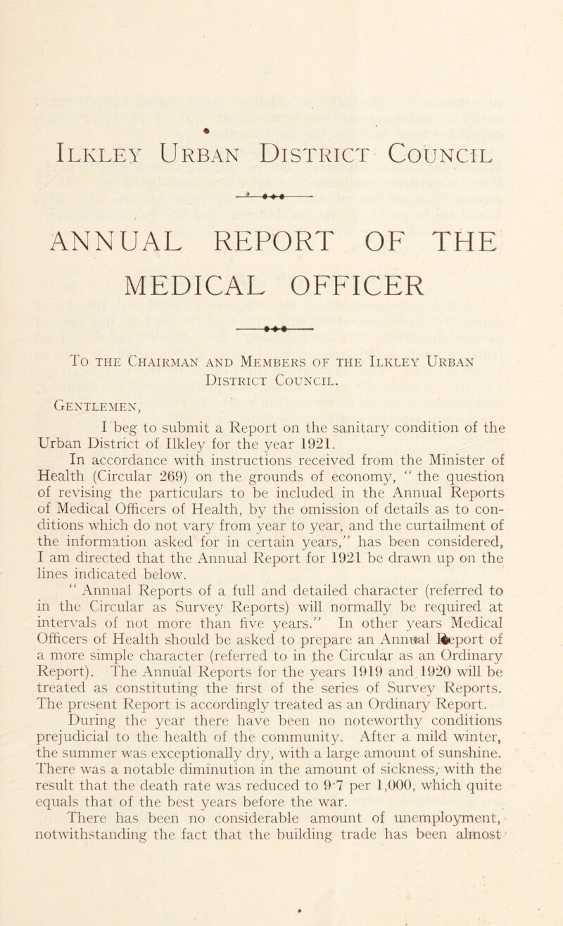 Ilkley Urban District Council ANNUAL REPORT OF THE MEDICAL OFFICER To the Chairman and Members of the Ilkley Urban District Council. Gentlemen, I beg to submit a Report on the sanitary condition of the Urban District of Ilkley for the year 1921. In accordance with instructions received from the Minister of Health (Circular 269) on the grounds of economy, “ the question of revising the particulars to be included in the Annual Reports of Medical Officers of Health, by the omission of details as to con- ditions which do not vary from year to year, and the curtailment of the information asked for in certain years,” has been considered, I am directed that the Annual Report for 1921 be drawn up on the lines indicated below. “ Annual Reports of a full and detailed character (referred to in the Circular as Survey Reports) will normally be required at intervals of not more than five years.” In other years Medical Officers of Health should be asked to prepare an Annual kfceport of a more simple character (referred to in the Circular as an Ordinary Report). The Annual Reports for the years 1919 and 1920 will be treated as constituting the first of the series of Survey Reports. The present Report is accordingly treated as an Ordinary Report. During the year there have been no noteworthy conditions prejudicial to the health of the community. After a mild winter, the summer was exceptionally dry, with a large amount of sunshine. There was a notable diminution in the amount of sickness; with the result that the death rate was reduced to 9 7 per 1,000, which quite equals that of the best years before the war. There has been no considerable amount of unemployment, notwithstanding the fact that the building trade has been almost ■