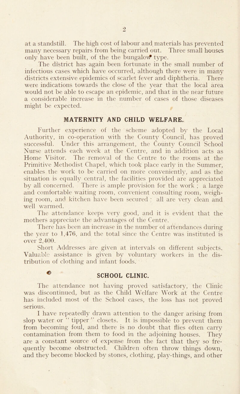 at a standstill. The high cost of labour and materials has prevented many necessary repairs from being carried out. Three small houses only have been built, of the the bungalovf type. The district has again been fortunate in the small number of infectious cases which have occurred, although there were in many districts extensive epidemics of scarlet fever and diphtheria. There were indications towards the close of the year that the local area would not be able to escape an epidemic, and that in the near future a considerable increase in the number of cases of those diseases might be expected. MATERNITY AND CHILD WELFARE. Further experience of the scheme adopted by the Local Authority, in co-operation with the County Council, has proved successful. Under this arrangement, the Count}7 Council School Nurse attends each week at the Centre, and in addition acts as Home Visitor. The removal of the Centre to the rooms at the Primitive Methodist Chapel, which took place early in the Summer, enables the work to be carried on more conveniently, and as the situation is equally central, the facilities provided are appreciated by all concerned. There is ample provision for the work ; a large and comfortable waiting room, convenient consulting room, weigh- ing room, and kitchen have been secured : all are very clean and well warmed. The attendance keeps very good, and it is evident that the mothers appreciate the advantages of the Centre. There has been an increase in the number of attendances during the year to 1,476, and the total since the Centre was instituted is over 2,400. Short Addresses are given at intervals on different subjects. Valuable assistance is given by voluntary workers in the dis- tribution of clothing and infant foods. C' SCHOOL CLINIC. The attendance not having proved satisfactory, the Clinic was discontinued, but as the Child Welfare Work at the Centre has included most of the School cases, the loss has not proved serious. I have repeatedly drawn attention to the danger arising from slop water or “ tipper ” closets. It is impossible to prevent them from becoming foul, and there is no doubt that flies often carry contamination from them to food in the adjoining houses. They are a constant source of expense from the fact that they so fre- quently become obstructed. Children often throw things down, and they become blocked by stones, clothing, play-things, and other