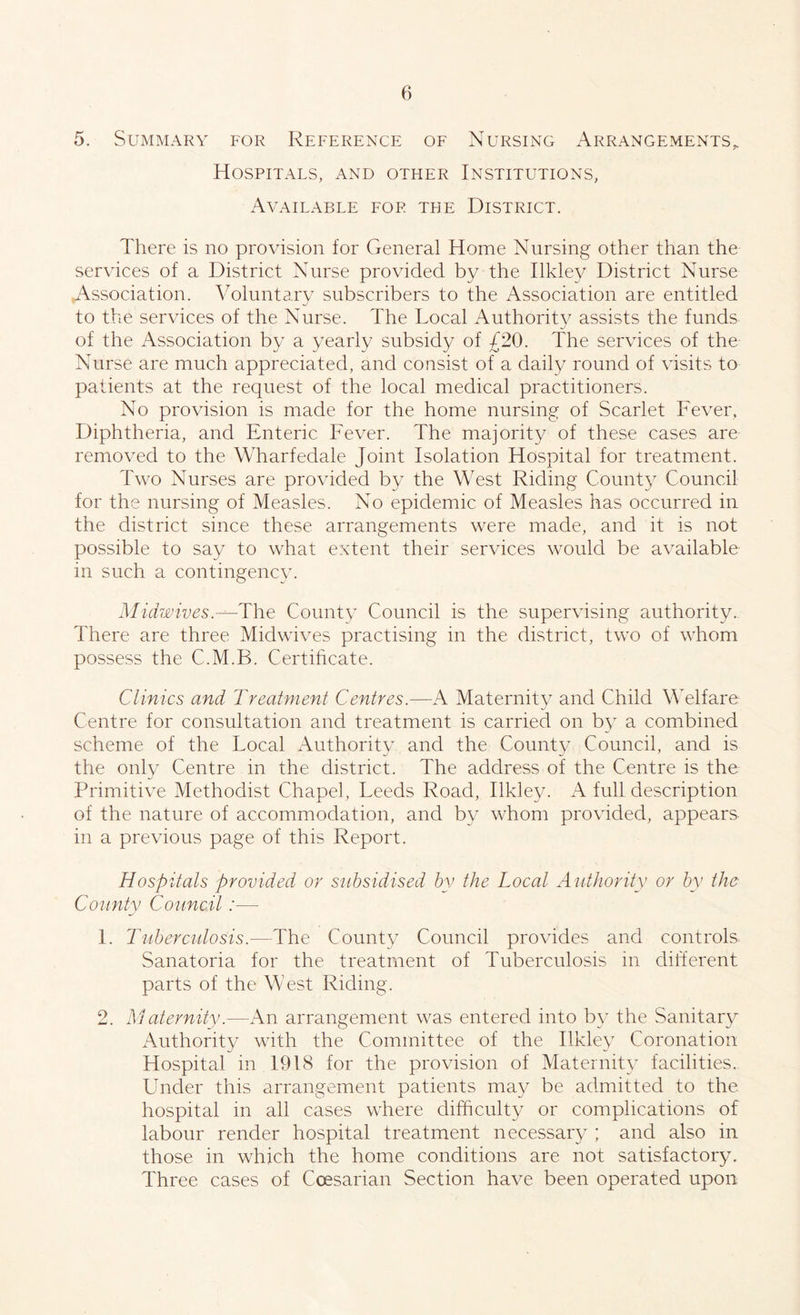 5. Summary for Reference of Nursing Arrangements,, Hospitals, and other Institutions, Available for the District. There is no provision for General Home Nursing other than the services of a District Nurse provided by the Ilkley District Nurse .Association. Voluntary subscribers to the Association are entitled to the services of the Nurse. The Local Authority assists the funds of the Association by a yearly subsidy of £20. The services of the Nurse are much appreciated, and consist of a daily round of visits to patients at the request of the local medical practitioners. No provision is made for the home nursing of Scarlet Fever, Diphtheria, and Enteric Fever. The majority of these cases are removed to the Wharfedale Joint Isolation Hospital for treatment. Two Nurses are provided by the West Riding County Council for the nursing of Measles. No epidemic of Measles has occurred in the district since these arrangements were made, and it is not possible to say to what extent their services would be available in such a contingency. Midwives.The County Council is the supervising authority. There are three Midwives practising in the district, two of whom possess the C.M.B. Certificate. Clinics and Treatment Centres.—A Maternity and Child Welfare Centre for consultation and treatment is carried on by a combined scheme of the Local Authority and the County Council, and is the only Centre in the district. The address of the Centre is the Primitive Methodist Chapel, Leeds Road, Ilkley. A full description of the nature of accommodation, and by whom provided, appears in a previous page of this Report. Hospitals provided or subsidised by the Local Authority or by the County Council:— 1. Tuberculosis.—The County Council provides and controls Sanatoria for the treatment of Tuberculosis in different parts of the West Riding. 2. Maternity.—An arrangement was entered into by the Sanitary Authority with the Committee of the Ilkley Coronation Hospital in 1918 for the provision of Maternity facilities. Under this arrangement patients may be admitted to the hospital in all cases where difficulty or complications of labour render hospital treatment necessary ; and also in those in which the home conditions are not satisfactory. Three cases of Coesarian Section have been operated upon