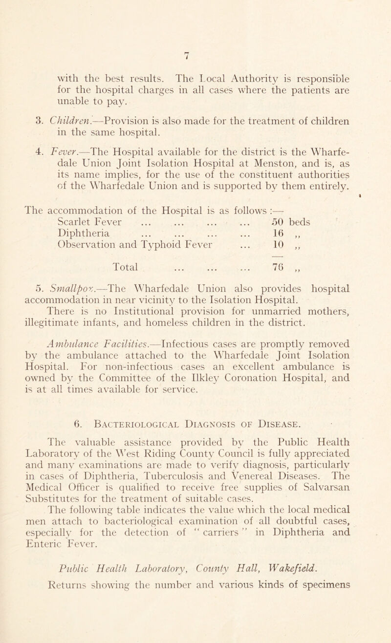 with the best results. The Local Authority is responsible for the hospital charges in all cases where the patients are unable to pay. 3. Children.—Provision is also made for the treatment of children in the same hospital. 4. Fever.—The Hospital available for the district is the Wharfe- dale Union Joint Isolation Hospital at Menston, and is, as its name implies, for the use of the constituent authorities of the Wharfedale Union and is supported by them entirely. The accommodation of the Hospital is as follows Scarlet Fever ... ... ... ... 50 beds Diphtheria ... ... ... ... 16 ,, Observation and Typhoid Fever ... 10 ,, Total 76 y y 5. Smallpox.—The Wharfedale Union also provides hospital accommodation in near vicinity to the Isolation Hospital. There is no Institutional provision for unmarried mothers, illegitimate infants, and homeless children in the district. Ambulance Facilities.—Infectious cases are promptly removed by the ambulance attached to the Wharfedale Joint Isolation Hospital. For non-infectious cases an excellent ambulance is owned by the Committee of the Ilkley Coronation Hospital, and is at all times available for service. 6. Bacteriological Diagnosis of Disease. The valuable assistance provided by the Public Health Laboratory of the West Riding County Council is fully appreciated and many examinations are made to verify diagnosis, particularly in cases of Diphtheria, Tuberculosis and Venereal Diseases. The Medical Officer is qualified to receive free supplies of Salvarsan Substitutes for the treatment of suitable cases. The following table indicates the value which the local medical men attach to bacteriological examination of all doubtful cases, especially for the detection of “ carriers ” in Diphtheria and Enteric Fever. Public Health Laboratory, County Hall, Wakefield. Returns showing the number and various kinds of specimens