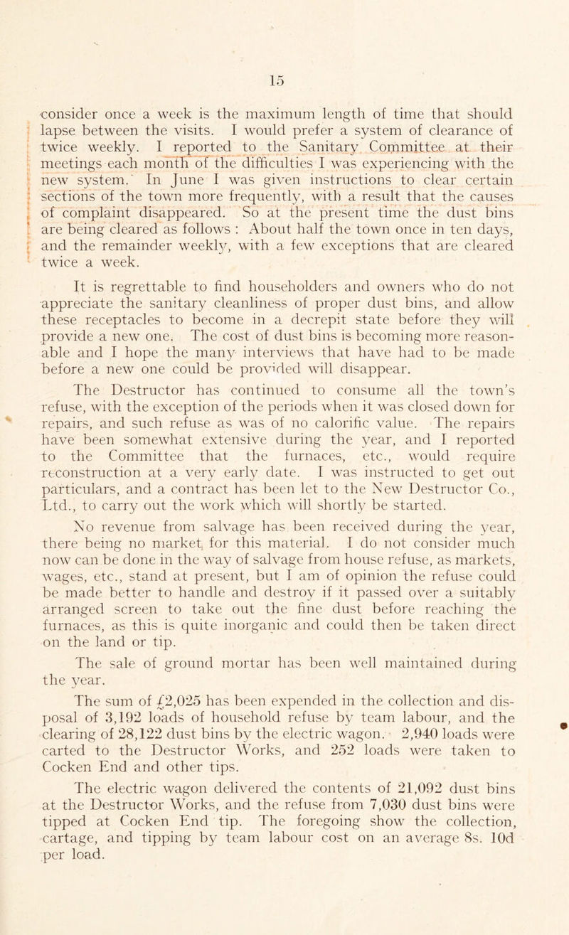 consider once a week is the maximum length of time that should lapse between the visits. I would prefer a system of clearance of twice weekly. I reported to the Sanitary Committee at their meetings each month of the difficulties I was experiencing with the new system.' In June I was given instructions to clear certain sections of the town more frequently, with a result that the causes of complaint disappeared. So at the present time the dust bins are being cleared as follows : About half the town once in ten days, and the remainder weekly, with a few exceptions that are cleared twice a week. It is regrettable to find householders and owners who do not appreciate the sanitary cleanliness of proper dust bins, and allow these receptacles to become in a decrepit state before they will provide a new one. The cost of dust bins is becoming more reason- able and I hope the many interviews that have had to be made before a new one could be provided will disappear. The Destructor has continued to consume all the town’s refuse, with the exception of the periods when it was closed down for repairs, and such refuse as was of no calorific value. The repairs have been somewhat extensive during the year, and I reported to the Committee that the furnaces, etc., would require reconstruction at a very early date. I was instructed to get out particulars, and a contract has been let to the New Destructor Co., Ltd., to carry out the work which will shortly be started. No revenue from salvage has been received during the year, there being no market, for this material. I do not consider much now can be done in the way of salvage from house refuse, as markets, wages, etc., stand at present, but I am of opinion the refuse could be made better to handle and destroy if it passed over a suitably arranged screen to take out the fine dust before reaching the furnaces, as this is quite inorganic and could then be taken direct on the land or tip. The sale of ground mortar has been well maintained during the year. The sum of 42,025 has been expended in the collection and dis- posal of 3,192 loads of household refuse by team labour, and the clearing of 28,122 dust bins by the electric wagon. 2,940 loads were carted to the Destructor Works, and 252 loads were taken to Cocken End and other tips. The electric wagon delivered the contents of 21,092 dust bins at the Destructor Works, and the refuse from 7,030 dust bins were tipped at Cocken End tip. The foregoing show the collection, cartage, and tipping by team labour cost on an average 8s. lOd per load.
