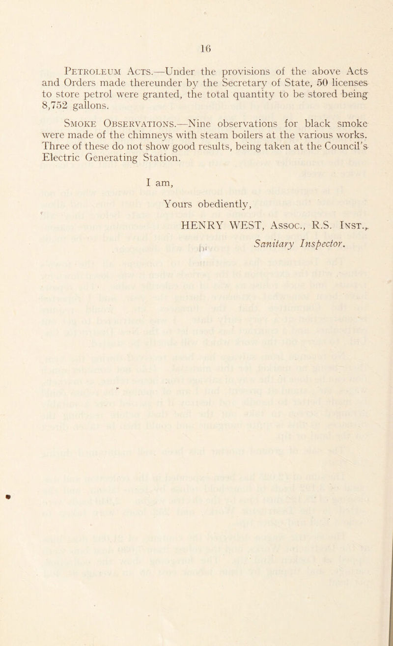 Petroleum Acts.—Under the provisions of the above Acts and Orders made thereunder by the Secretary of State, 50 licenses to store petrol were granted, the total quantity to be stored being 8,752 gallons. Smoke Observations.—Nine observations for black smoke were made of the chimneys with steam boilers at the various works. Three of these do not show good results, being taken at the Council’s Electric Generating Station. I am, Yours obediently, * HENRY WEST, Assoc., R.S. Inst.. Sanitary Inspector.