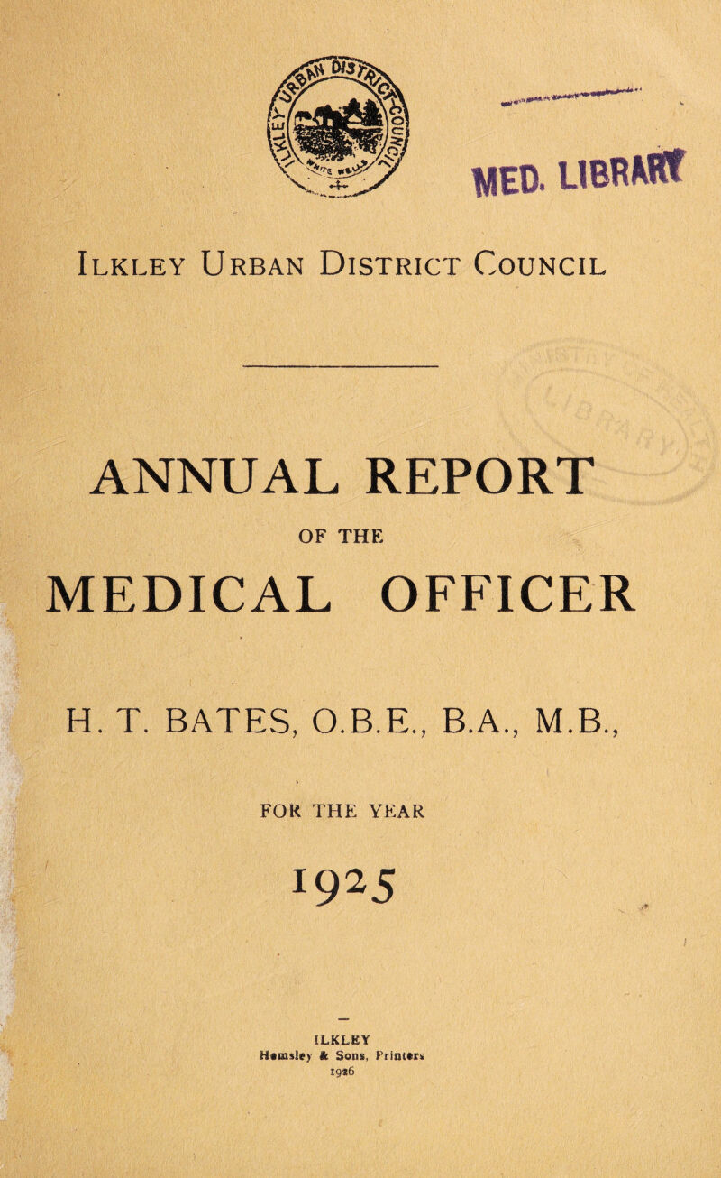 1EB. UBRMflf Ilkley Urban District Council ANNUAL REPORT OF THE MEDICAL OFFICER H. T. BATES, O.B.E., B.A., M.B., I FOR THE YEAR 19 25 ILKLEY Hemsley & Sons, Printers 1916