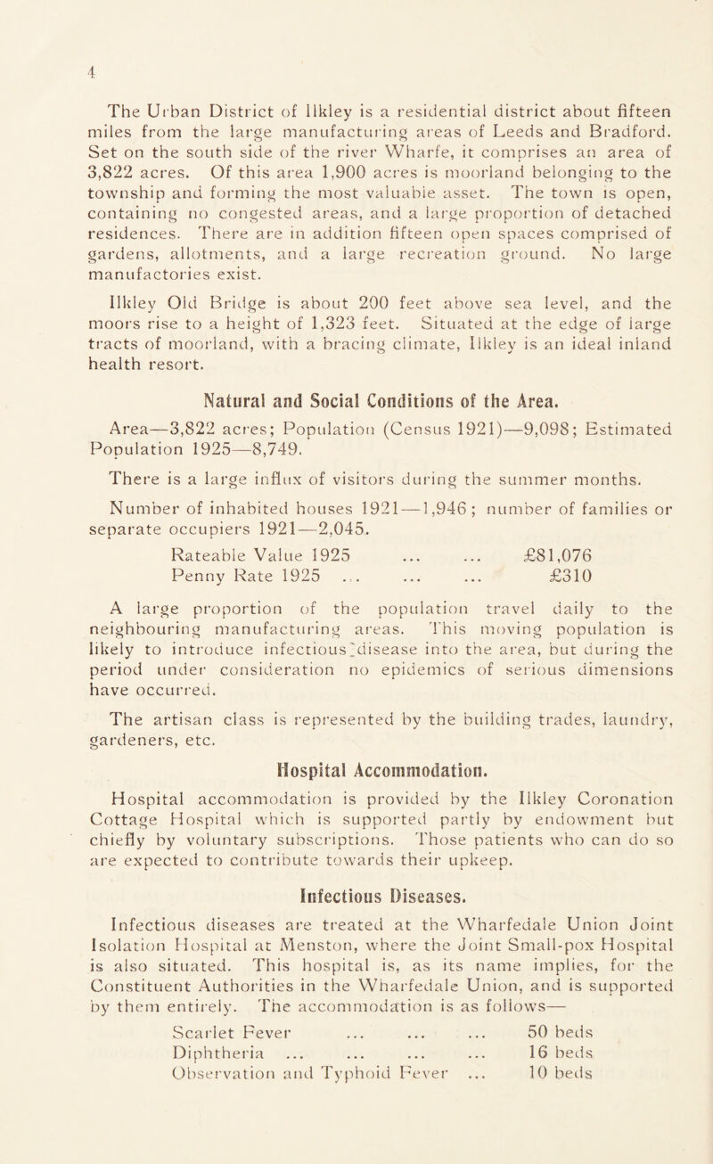 The Urban District of llkley is a residential district about fifteen miles from the large manufacturing areas of Leeds and Bradford. Set on the south side of the river Wharfe, it comprises an area of 3,822 acres. Of this area 1,900 acres is moorland belonging to the township and forming the most valuable asset. The town is open, containing no congested areas, and a large proportion of detached residences. There are in addition fifteen open spaces comprised of gardens, allotments, and a large recreation ground. No large manufactories exist. llkley Old Bridge is about 200 feet above sea level, and the moors rise to a height of 1,323 feet. Situated at the edge of large tracts of moorland, with a bracing climate, llkley is an ideal inland health resort. Natural and Social Conditions of the Area. Area—3,822 acres; Population (Census 1921)—9,098; Estimated Population 1925—8,749. The re is a large influx of visitors during the summer months. Number of inhabited houses 1921 —1,946; number of families or separate occupiers 1921—2,045. Rateable Value 1925 ... ... £81,076 Penny Rate 1925 ... ... ... £310 A large proportion of the population travel daily to the neighbouring manufacturing areas. This moving population is likely to introduce infectious~disease into the area, but during the period under consideration no epidemics of serious dimensions have occurred. The artisan class is represented by the building trades, laundry, gardeners, etc. Hospital Accommodation. Hospital accommodation is provided by the llkley Coronation Cottage Hospital which is supported partly by endowment but chiefly by voluntary subscriptions. Those patients who can do so are expected to contribute towards their upkeep. infectious Diseases. Infectious diseases are treated at the Wharfedale Union Joint Isolation Hospital at Menston, where the Joint Small-pox Hospital is also situated. This hospital is, as its name implies, for the Constituent Authorities in the Wharfedale Union, and is supported by them entirely. The accommodation is as follows— Scarlet Fever ... ... ... 50 beds Diphth eria 16 beds Observation and Typhoid Fever ... 10 beds
