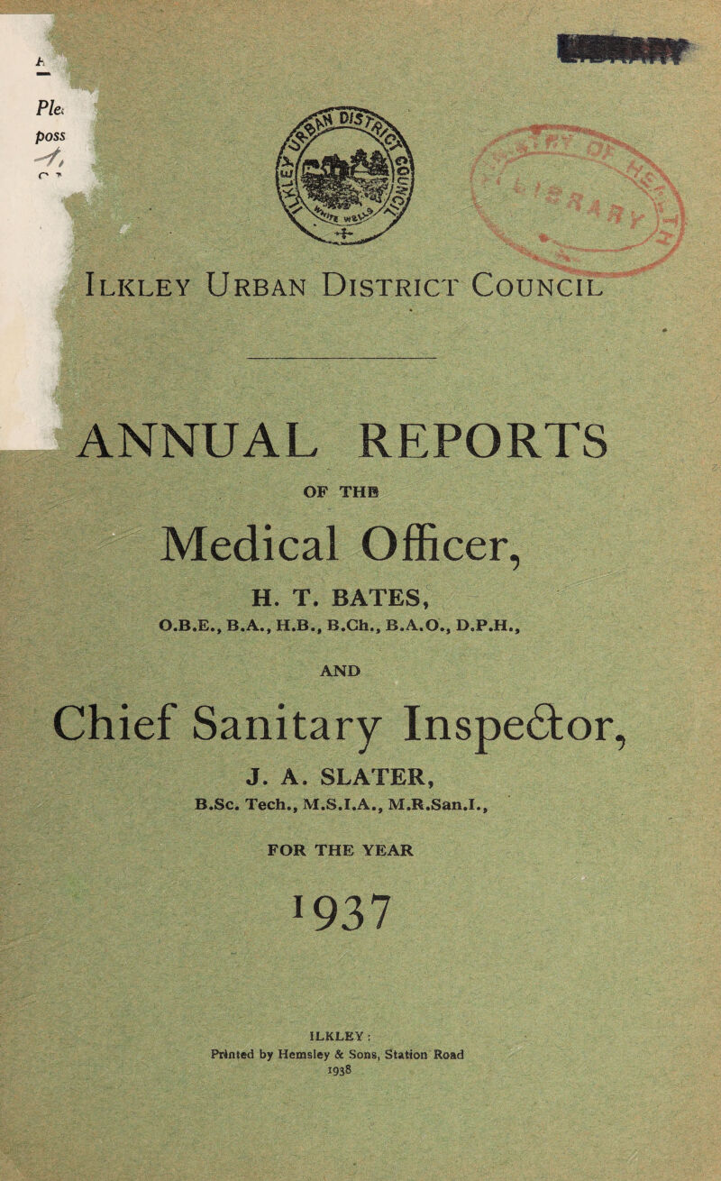 ANNUAL REPORTS OF THE edical Officer, H. T. BATES, P B.A., H.B., B.Ch., B.A.O., D.P.H., AND Chief Sanitary Inspector, J. A. SLATER, B.Sc. Tech., M.S.I.A., M.R.San.I., FOR THE YEAR •937 ILKLEY: Primed by Hemsley & Sons, Station Road 1938