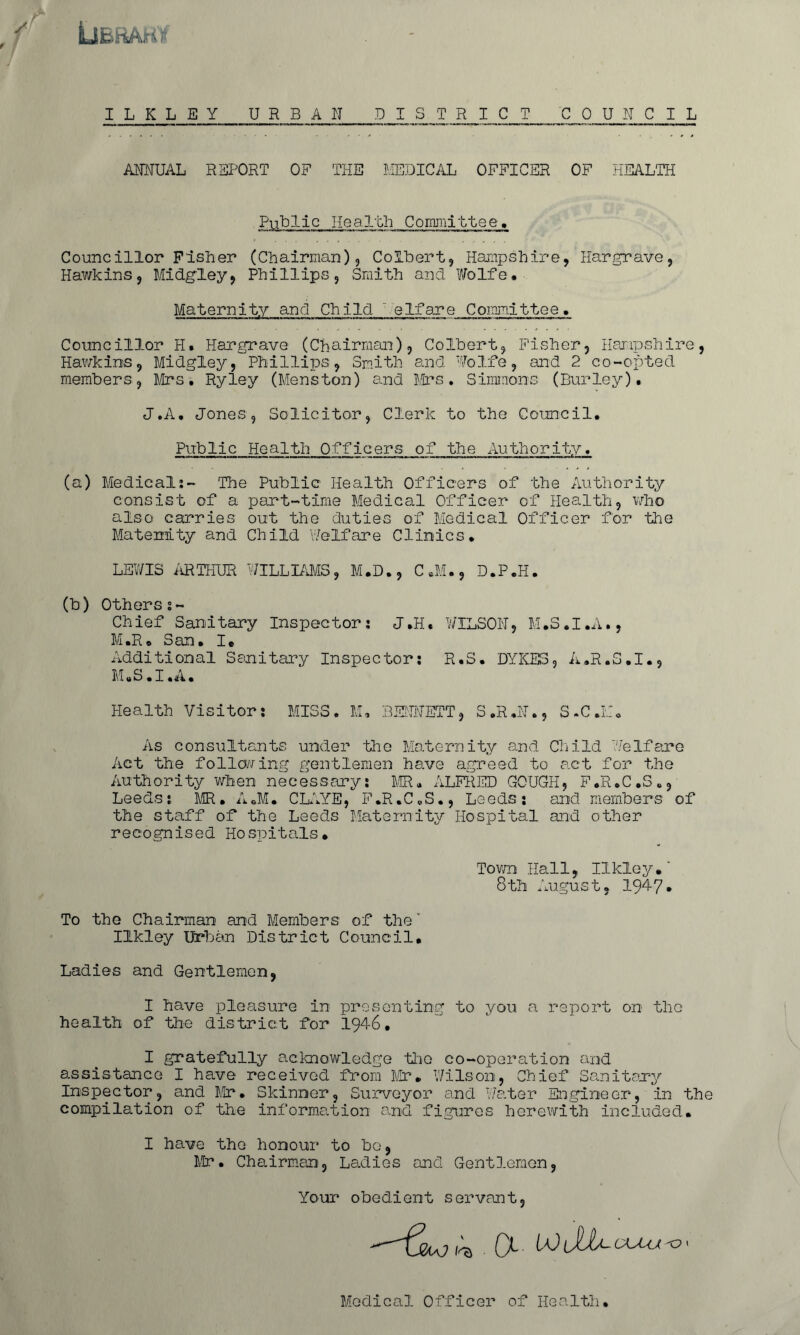 Library ILKLEY URBAN DISTRICT COUNCIL ANNUAL REPORT OF THE MEDICAL OFFICER OF HEALTH Public Health Committee, Councillor Fisher (Chairman), Colbert, Hampshire, Hargrave, Hawkins, Midgley, Phillips, Smith and Wolfe. Maternity and Child ' elfare Committee. Councillor H. Hargrave (Chairman), Colbert, Fisher, Hampshire, Hawkins, Midgley, Phillips, Smith and Wolfe, and 2 co-opted members, Mrs. Ryley (Menston) and Mrs. Simmons (Burley). J.A. Jones, Solicitor, Clerk to the Council. Public Health Officers of the Authority, (a) Medical:- The Public Health Officers of the Authority consist of a part-time Medical Officer of Health, who also carries out the duties of Medical Officer for the Maternity and Child Welfare Clinics. LEWIS ARTHUR WILLIAMS, M.D., C.M., D.P.H. (b) Otherss~ Chief Sanitary Inspector: J.H. WILSON, M.S.I.A., M .R. S an. I. Additional Sanitary Inspector: R.S. DYKES, A.R.S.I., M.S .1 .A. Health Visitor: MISS. M, BENNETT, S.R.N., S.C.M. As consultants under the Maternity and Child Welfare Act the following gentlemen have agreed to act for the Authority when necessary: MR. ALFRED GOUGH, F.R.C.S., Leeds: MR. A.M. CLAYE, F.R.C.S., Leeds: and members of the staff of the Leeds Maternity Hospital and other recognised Hospitals. Town Hall, Ilkley.' 8th August, 1947. To the Chairman and Members of the' Ilkley Urban District Council. Ladies and Gentlemen, I have pleasure in presenting to you a report on the health of the district for 1946, I gratefully acknowledge the co-operation and assistance I have received from Mr. Wilson, Chief Sanitary Inspector, and Mr. Skinner, Surveyor and Water Engineer, in the compilation of the information and figures herewith included. I have the honour to be, Mr. Chairman, Ladies and Gentlemen, Your obedient servant, CKJ-U O » Medical Officer of Health