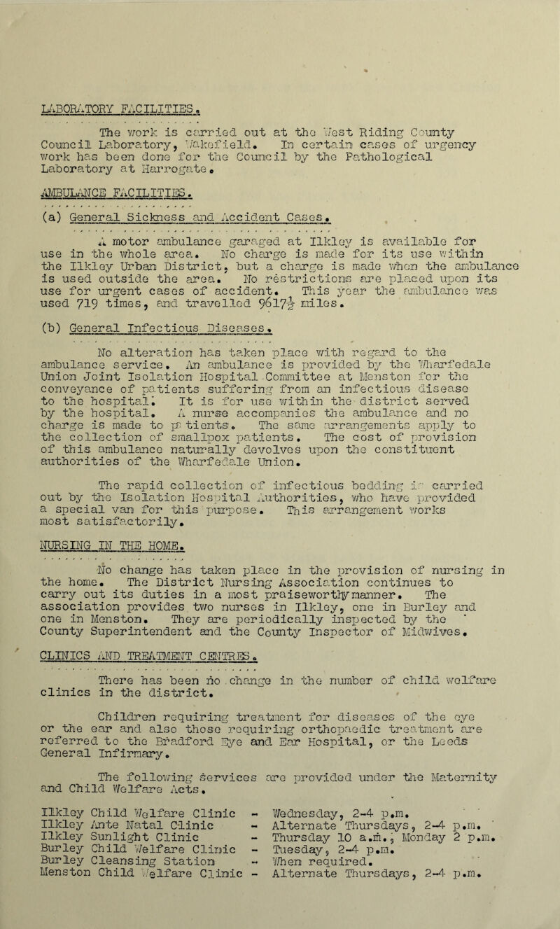 LABORATORY FACILITIES The work is carried out at the Test Riding County Council Laboratory, T./akefield. In certain cases of urgency work has been done for the Council by the Pathological Laboratory at Harrogatee AMBULANCE FACILITIES. (a) General Sickness and Accident Cases. A motor ambulance garaged at Ilkley is available for use in the whole area. Ho charge is made for its use within the Ilkley Urban District, but a charge is made when the ambulance is used outside the area. Ho restrictions are placed upon Its use for urgent cases of accident. This year the ambulance was used 719 times, and travelled 9^17^ Eiiles. (b) General Infectious Diseases. No alteration has taken place with regard to the ambulance service. An ambulance is provided by the Wharfedale Union Joint Isolation Hospital Committee at Menston for the conveyance of patients suffering from an infectious disease to the hospital• It is for use within the district served by the hospital, A nurse accompanies the ambulance and no charge is made to pB tients. The same arrangements apply to the collection of smallpox patients. The cost of provision of this; ambulance naturally devolves upon the constituent authorities of the Wharfedale Union. The rapid collection of infectious bedding ir carried out by the Isolation Hospital Authorities, 'who have provided a special van for this purpose. This arrangement works most satisfactorily• NURSING IN THE HOME. No change has taken place in the provision of nursing in the home. The District Nursing Association continues to carry out its duties in a most praisewortlymanner• The association provides two nurses in Ilkley, one in Burley and one in Menston. They are periodically inspected by the County Superintendent and. the County Inspector of Midwives* CLINICS AND TREATMENT CENTRES. There has been ho change in the number of child welfare clinics in the district. Children requiring treatment for diseases of the oye or the ear and also those requiring orthopaedic treatment are referred, to the Bradford Eye and Ear Hospital, or the Leeds General Infirmary. The following services are provided under the Maternity and Child Welfare Acts, Ilkley Child Welfare Clinic - Ilkley Ante Natal Clinic Ilkley Sunlight Clinic Burley Child 'Welfare Clinic Burley Cleansing Station Menston Child Welfare Clinic - Wedne s day, 2-4 p #m • Alternate Thursdays, 2-4 p,m. Thursday 10 a.rfi., Monday 2 p.rn. Tuesday, 2-4 p#m* V/hen required. Alternate Thursdays, 2-4 p.m.