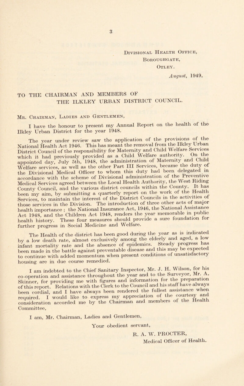 Divisional Health Office, Boroughgate, Otley. August, 1949. TO THE CHAIRMAN AND MEMBERS OF THE ILKLEY URBAN DISTRICT COUNCIL. Mr. Chairman, Ladies and Gentlemen, I have the honour to present my Annual Report on the health of tho Ilkley Urban District for the year 1948. The year under review saw the application of the provisions of the National Health Act 1946. This has meant the removal from the Ilkley Urban District Council of the responsibility for Maternity and Child Welfare Services which it had previously provided as a Child Welfare authority. On the appointed day, July 5th, 1948, the administration of Maternity and Child Welfare services, as well as the other Part III Services, became the duty ol the Divisional Medical Officer to whom this duty had been delegated m accordance with the scheme of Divisional administration of the Preventive Medical Services agreed between the Local Health Authority, the vA est Riding County Council, and the various district councils within the County. It has been my aim, bv submitting a quarterly report on the work of the Health Services, to maintain the interest of the District Councils m the activities ol those services in the Division. The introduction of three other acts ol major health importance ; the National Insurance Act, 1946, the National Assistance Act 1948, and the Children Act 1948, renders the year memorable m public health history. These four measures should provide a sure foundation lor further progress in Social Medicine and Welfare. The Health of the district has been good during the year as is indicated by a low death rate, almost exclusively among the elderly and aged, a low infant mortality rate and the absence of epidemics. Steady progress has been made in the battle against preventable disease and this may be expected to continue with added momentum when present conditions ol unsatislactory housing are in due course remedied. I am indebted to the Chief Sanitary Inspector, Mr. J. H. Wilson, for his co-operation and assistance throughout the year and to the Surveyor, Mr. . Skinner, for providing me with figures and information for t e pi epara ion of this report. Relations with the Clerk to the Council and his staff have always been cordial, and I have always been rendered the fullest assistance when required. I would like to express my appreciation of the courtesy and consideration accorded me by the Chairman and mem lei so ie ea Committee, I am, Mr. Chairman, Ladies and Gentlemen, Your obedient servant, R. A. W. PROCTER, Medical Officer of Health.