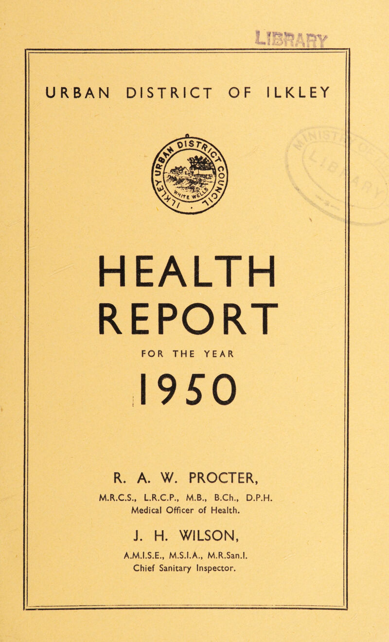 HEALTH REPORT FOR THE YEAR 1950 R. A. W. PROCTER, M.R.C.S., L.R.C.P., M.B., B.Ch., D.P.H. Medical Officer of Health. J. H. WILSON, A.M.I.S.E., M.S.I.A., M.R.San.l. Chief Sanitary Inspector.