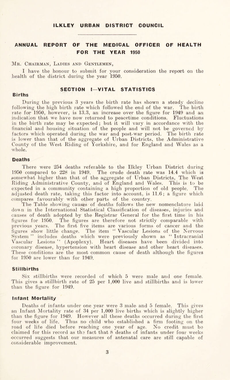 ILKLEY URBAN DISTRICT COUNCIL ANNUAL REPORT OF THE MEDICAL OFFICER OF HEALTH FOR THE YEAR 1950 Mr. Chairman, Ladies and Gentlemen, I have the honour to submit for your consideration the report on the health of the district during the year 1950. SECTION I—VITAL STATISTICS Births Luring the previous 3 years the birth rate has shown a steady decline following the high birth rate which followed the end of the war. The birth rate for 1950, however, is 13.3, an increase over the figure for 1949 and an indication that we have now returned to peacetime conditions. Fluctuations in the birth rate may be expected; but it will vary in accordance with the financial and housing situation of the people and will not be governed by factors which operated during the war and post-war period. The birth rate is lower than that of the aggregate of Urban Districts, the Administrative County of the West Biding of Yorkshire, and for England and Wales as a whole. Deaths There were 254 deaths referable to the Ilkley Urban District during 1950 compared to 228 in 1949. The crude death rate was 14.4 which is somewhat higher than that of the aggregate of Urban Districts, The West Riding Administrative County, and of England and Wales. This is to> be expected in a community containing a high proportion of old people. The adjusted death rate, taking this factor into account, is 11.6; a figure which -compares favourably with other parts of the country. The Table showing causes of deaths follows the new nomenclature laid down in the International Statistical Classification of diseases, injuries and causes of death adopted by the Registrar General for the first time in his figures for 1950. The figures are therefore not strictly comparable with previous years. The first five items are various forms of cancer and the figures show little change. The item “ Vascular Lesions of the Nervous System ” includes deaths which were previously shown as “ Intracranial Vascular Lesions ” (Apoplexy). Heart diseases have been divided into coronary disease, hypertension with heart disease and other heart diseases. These conditions are the most common cause of death although the figures for 1950 are lower than for 1949. Stillbirths Six stillbirths were recorded of which 5 were male and one female. This gives a stillbirth rate of 25 per 1,000 live and stillbirths and is lower than the figure for 1949. Infant Mortality Deaths of infants under one year were 3 male and 5 female. This gives an Infant Mortality rate of 34 per 1,000 live births which is slightly higher than the figure for 1949. However all these deaths occurred during the first four weeks of life. Thus no child who established a firm footing on the road of life died before reaching one year of age. No credit must be claimed for this record as the fact that 8 deaths of infants under four weeks occurred suggests that our measures of antenatal care are still capable of considerable improvement.