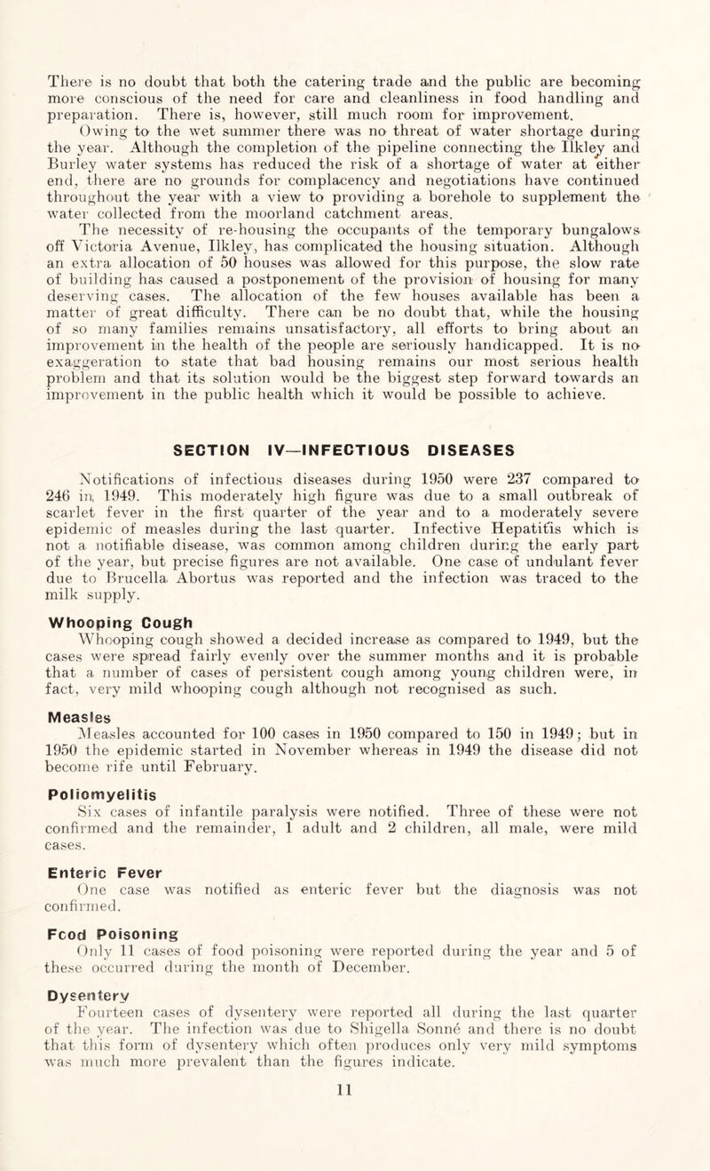 There is no doubt that both the catering trade and the public are becoming more conscious of the need for care and cleanliness in food handling and preparation. There is, however, still much room for improvement. Owing to the wet summer there was no threat of water shortage during the year. Although the completion of the pipeline connecting the Iikley and Burley water systems has reduced the risk of a shortage of water at either end, there are no grounds for complacency and negotiations have continued throughout the year with a view to providing a borehole to supplement the water collected from the moorland catchment areas. The necessity of re-housing the occupants of the temporary bungalows off Victoria Avenue, Iikley, has complicated the housing situation. Although an extra allocation of 50 houses was allowed for this purpose, the slow rate of building has caused a postponement of the provision of housing for many deserving cases. The allocation of the few houses available has been a matter of great difficulty. There can be no doubt that, while the housing of so many families remains unsatisfactory, all efforts to bring about an improvement in the health of the people are seriously handicapped. It is no exaggeration to state that bad housing remains our most serious health problem and that its solution would be the biggest step forward towards an improvement in the public health which it would be possible to achieve. SECTION IV—INFECTIOUS DISEASES Notifications of infectious diseases during 1950 were 237 compared to 246 in, 1949. This moderately high figure was due to a small outbreak of scarlet fever in the first quarter of the year and to a moderately severe epidemic of measles during the last quarter. Infective Hepatitis which is not a notifiable disease, was common among children during the early part of the year, but precise figures are not available. One case of undulant fever due to Brucella Abortus was reported and the infection was traced to the milk supply. Whooping Cough Whooping cough showed a decided increase as compared to 1949, but the cases were spread fairly evenly over the summer months and it is probable that a number of cases of persistent cough among young children were, in fact, very mild whooping cough although not. recognised as such. MeasBes Measles accounted for 100 cases in 1950 compared to 150 in 1949; but in 1950 the epidemic started in November whereas in 1949 the disease did not become rife until February. Poliomyelitis Six cases of infantile paralysis were notified. Three of these were not confirmed and the remainder, 1 adult and 2 children, all male, were mild cases. Enteric Fever One case was notified as enteric fever but the diagnosis was not confirmed. Food Poisoning Only 11 cases of food poisoning were reported during the year and 5 of these occurred during the month of December. Dysentery Fourteen cases of dysentery were reported all during the last quarter of the year. The infection was due to Shigella Sonne and there is no doubt that this form of dysentery which often produces only very mild symptoms was much more prevalent than the figures indicate.