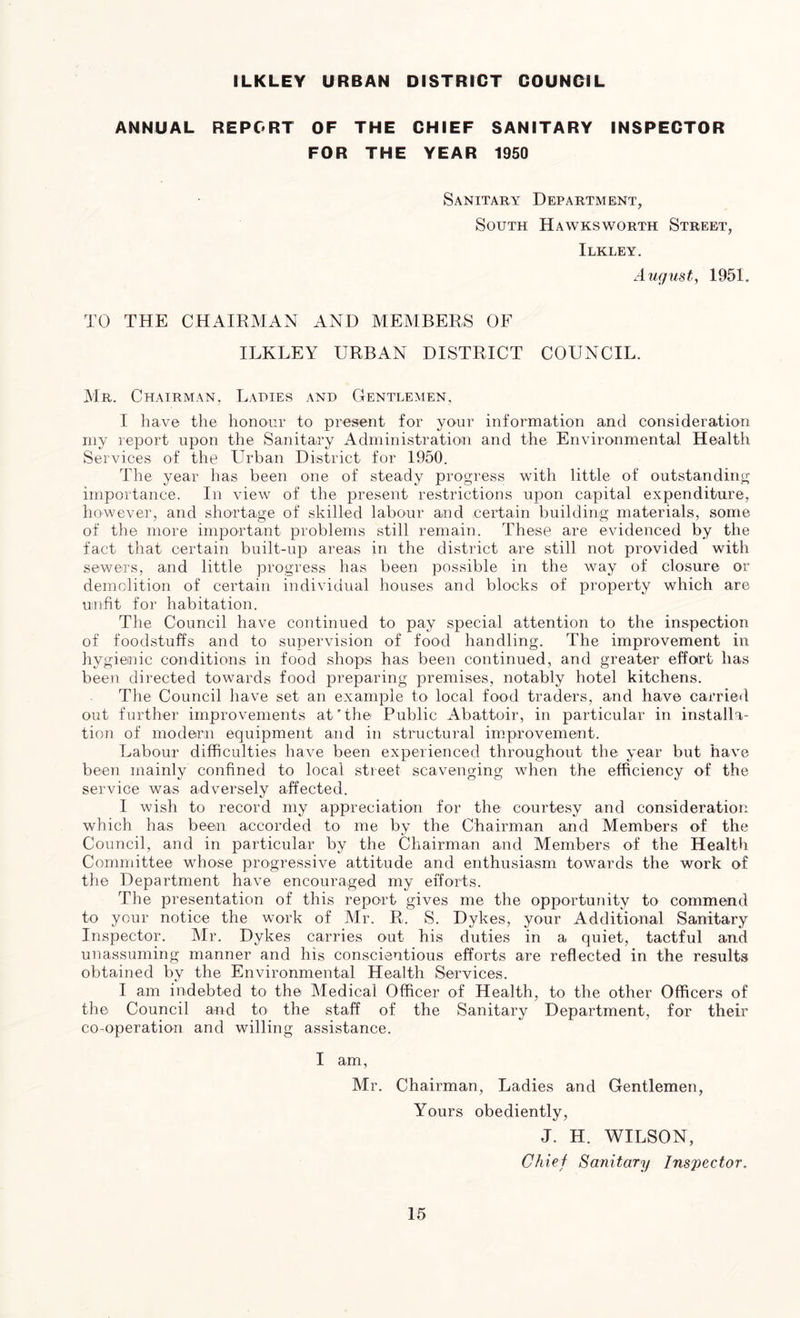 ILKLEY URBAN DISTRICT COUNCIL ANNUAL REPORT OF THE CHIEF SANITARY INSPECTOR FOR THE YEAR 1950 Sanitary Department, South Hawksworth Street, Ilkley. August, 1951. TO THE CHAIRMAN AND MEMBERS OF ILKLEY URBAN DISTRICT COUNCIL. Mr. Chairman, Ladies and Gentlemen, I have the honour to present for your information and consideration my report upon the Sanitary Administration and the Environmental Health Services of the Urban District for 1950. The year has been one of steady progress with little of outstanding importance. In view of the present restrictions upon capital expenditure, however, and shortage of skilled labour and certain building materials, some of the more important problems still remain. These are evidenced by the fact that certain built-up areas in the district are still not provided with sewers, and little progress has been possible in the way of closure or demolition of certain individual houses and blocks of property which are unfit for habitation. The Council have continued to pay special attention to the inspection of foodstuffs and to supervision of food handling. The improvement in hygienic conditions in food shops has been continued, and greater effort has been directed towards food preparing premises, notably hotel kitchens. The Council have set an example to local food traders, and have carried out further improvements at'the Public Abattoir, in particular in installa- tion of modern equipment and in structural improvement. Labour difficulties have been experienced throughout the year but have been mainly confined to local street scavenging when the efficiency of the service was adversely affected. I wish to record my appreciation for the courtesy and consideration which has been accorded to me by the Chairman and Members of the Council, and in particular by the Chairman and Members of the Health Committee whose progressive attitude and enthusiasm towards the work of the Department have encouraged my efforts. The presentation of this report gives me the opportunity to commend to your notice the work of Mr. R. S. Dykes, your Additional Sanitary Inspector. Mr. Dykes carries out his duties in a quiet, tactful and unassuming manner and his conscientious efforts are reflected in the results obtained by the Environmental Health Services. I am indebted to the Medical Officer of Health, to the other Officers of the Council and to the staff of the Sanitary Department, for their co-operation and willing assistance. I am, Mr. Chairman, Ladies and Gentlemen, Yours obediently, J. H. WILSON, Chief Sanitary Inspector.