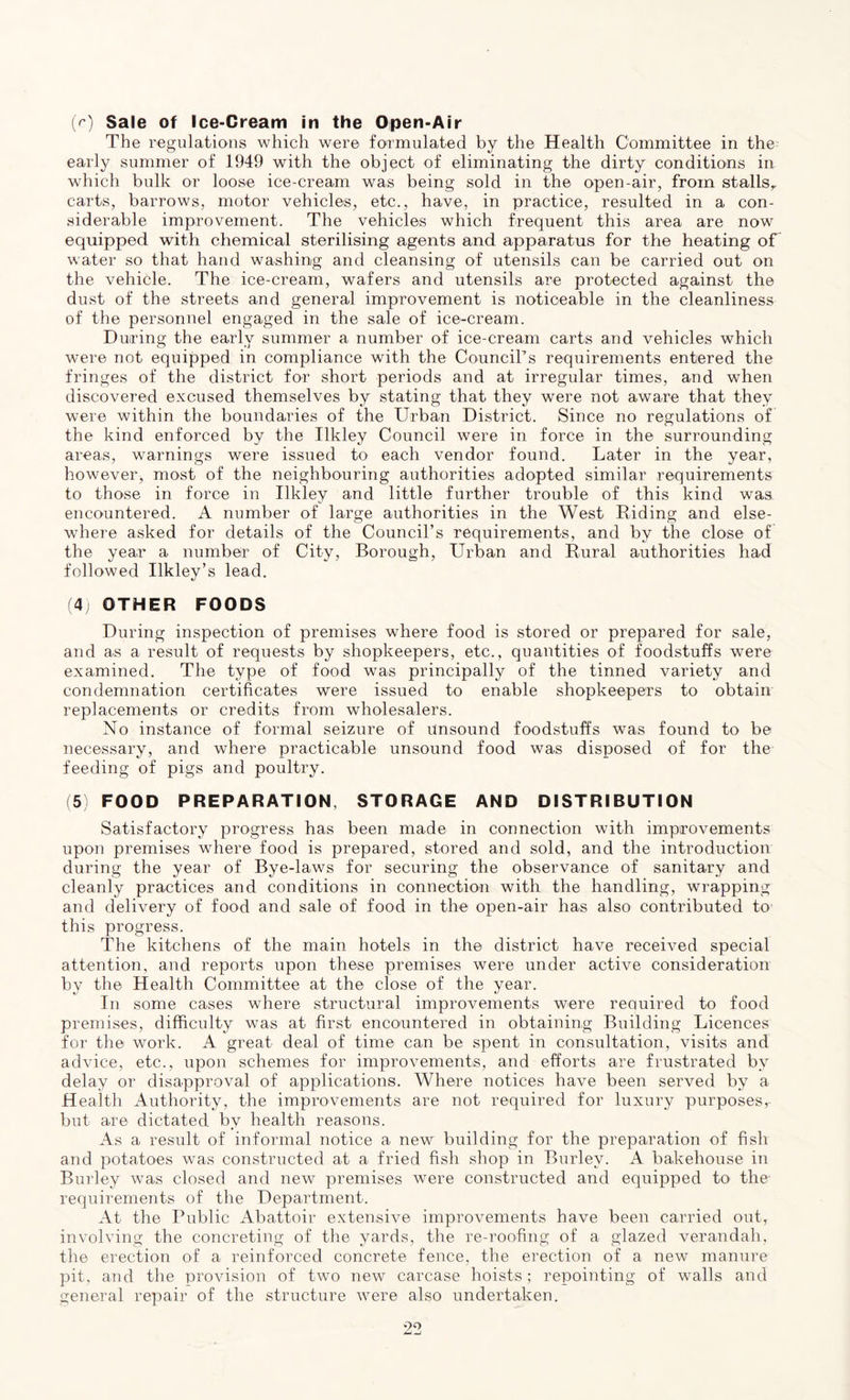 (r) Sale of Ice-Cream in the Open-Air The regulations which were formulated by the Health Committee in the early summer of 1949 with the object of eliminating the dirty conditions in which bulk or loose ice-cream was being sold in the open-air, from stalls,, carts, barrows, motor vehicles, etc., have, in practice, resulted in a con- siderable improvement. The vehicles which frequent this area are now equipped with chemical sterilising agents and apparatus for the heating of water so that hand washing and cleansing of utensils can be carried out on the vehicle. The ice-cream, wafers and utensils are protected against the dust of the streets and general improvement is noticeable in the cleanliness of the personnel engaged in the sale of ice-cream. During the early summer a number of ice-cream carts and vehicles which were not equipped in compliance with the Council’s requirements entered the fringes of the district for short periods and at irregular times, and when discovered excused themselves by stating that they were not aware that they were within the boundaries of the Urban District. Since no regulations of the kind enforced by the Ilkley Council were in force in the surrounding areas, warnings were issued to each vendor found. Later in the year, however, most of the neighbouring authorities adopted similar requirements to those in force in Ilkley and little further trouble of this kind was encountered. A number of large authorities in the West Riding and else- where asked for details of the Council’s requirements, and by the close of the year a number of City, Borough, Urban and Rural authorities had followed Ilkley’s lead. (4) OTHER FOODS During inspection of premises where food is stored or prepared for sale, and as a result of requests by shopkeepers, etc., quantities of foodstuffs were examined. The type of food was principally of the tinned variety and condemnation certificates were issued to enable shopkeepers to obtain replacements or credits from wholesalers. No instance of formal seizure of unsound foodstuffs was found to be necessary, and where practicable unsound food was disposed of for the feeding of pigs and poultry. (5) FOOD PREPARATION. STORAGE AND DISTRIBUTION Satisfactory progress has been made in connection with improvements upon premises where food is prepared, stored and sold, and the introduction during the year of Bye-laws for securing the observance of sanitary and cleanly practices and conditions in connection with the handling, wrapping and delivery of food and sale of food in the open-air has also contributed to this progress. The kitchens of the main hotels in the district have received special attention, and reports upon these premises were under active consideration by the Health Committee at the close of the year. In some cases where structural improvements were reouired to food premises, difficulty was at first encountered in obtaining Building Licences for the work. A great deal of time can be spent in consultation, visits and advice, etc., upon schemes for improvements, and efforts are frustrated by delay or disapproval of applications. Where notices have been served by a Health Authority, the improvements are not required for luxury purposes, but are dictated by health reasons. As a result of informal notice a new building for the preparation of fish and potatoes was constructed at a fried fish shop in Burley. A bakehouse in Burley was closed and new premises were constructed and equipped to the requirements of the Department. At the Public Abattoir extensive improvements have been carried out, involving the concreting of the yards, the re-roofing of a glazed verandah, the erection of a reinforced concrete fence, the erection of a new manure pit, and the provision of two new carcase hoists; repointing of walls and general repair of the structure were also undertaken.