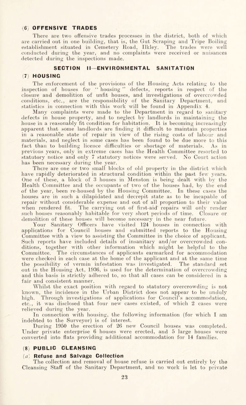 <6) OFFENSIVE TRADES There are two offensive trades processes in the district, both of which are carried out in one building, that is, the Gut Scraping and Tripe Boiling establishment situated in Cemetery Road, Ilkley. The trades were well conducted during the year, and no complaints were received or nuisances ■detected during the inspections made. SECTION II—ENVIRONMENTAL SANITATION (7) HOUSING The enforcement of the provisions of the Housing Acts relating to the inspection of houses for “ housing ” defects, reports in respect of the closure and demolition of unfit houses, and investigations of overcrowded conditions, etc., are the responsibility of the Sanitary Department, and statistics in connection with this work will be found in Appendix 4. Many complaints were made to the Department in regard to sanitary ■defects in house property, and to neglect by landlords in maintaining the house in a reasonably fit condition for habitation. It is becoming increasingly apparent that some landlords are finding it difficult to maintain properties in a reasonable state of repair in view of the rising costs of labour and materials, and neglect in some cases has been found to be due more to this fact than to building licence difficulties or shortage of materials. As in previous years, only in extreme cases has the Health Committee resorted to statutory notice and only 7 statutory notices were served. No Court action has been necessary during the year. There are one or two small blocks of old property in the district which have rapidly deteriorated in structural condition within the past few years. One of these, a block of 3 houses in Menston is being dealt with by the Health Committee and the occupants of two of the houses had, by the end of the year, been re-housed by the Housing Committee. In these cases the houses are in such a dilapidated and decrepit state as to be incapable of repair without considerable expense and out of all proportion to their value when rendered fit. The carrying out of first-aid repairs will only render such houses reasonably habitable for very short periods of time. Closure or demolition of these houses will become necessary in the near future. Your Sanitary Officers have visited 124 houses in connection with applications for Council houses and submitted reports to the Housing Committee with a view to assisting the Committee in the choice of applicant. Such reports have included details of insanitary and/or overcrowded con- ditions, together with other information which might be helpful to the Committee. The circumstances of applicants earmarked for accommodation were checked in each case at the home of the applicant and at the same time the possibility of vermin infestation was investigated. The standard set out in the Housing Act, 1936, is used for the determination of overcrowding and this basis is strictly adhered to, so that all cases can be considered in a fair and consistent manner. Whilst the exact position with regard to statutory overcrowding is not known, the incidence in the Urban District does not appear to be unduly high. Through investigations of applications for Council’s accommodation, etc., it was disclosed that four new cases existed, of which 2 cases were relieved during the year. In connection with housing, the following information (for which I am indebted to the Surveyor) is of interest. During 1950 the erection of 26 new Council houses was completed. Under private enterprise 6 houses were erected, and 5 large houses were converted into flats providing additional accommodation for 14 families. (8) PUBLIC CLEANSING (a) Refuse and Salvage Collection The collection and removal of house refuse is carried out entirely by the Cleansing Staff of the Sanitary Department, and no work is let to private