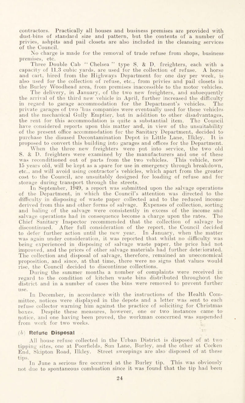 contractors. Practically all houses and business premises are provided with dust-bins of standard size and pattern, but the contents of a number of privies, ashpits and pail closets are also included in the cleansing services of the Council. No charge is made for the removal of trade refuse from shops, business- premises, etc. Three Double Cab £< Chelsea ” type S. & D. freighters, each with a capacity of 11.3 cubic yards, are used for the collection of refuse. A horse and cart, hired from the Highways Department for one day per week, is also used for the collection of refuse, etc., from privies and pail closets in the Burley W'Oodhead area, from premises inaccessible to the motor vehicles. The delivery, in January, of the two new freighters, and subsequently the arrival of the third new vehicle in April, further increased the difficulty in regard to garage accommodation for the Department’s vehicles. The private garages of two ’bus companies were eventually used for these vehicles and the mechanical Gully Emptier, but in addition to other disadvantages, the rent for this accommodation is quite a substantial item. The Council have considered reports upon this matter and, in view of the unsuitability of the present office accommodation for the Sanitary Department, decided to purchase the disused Decontamination Depot in Little Lane, Ilkley. It is proposed to convert this building into garages and offices for the Department. When the three new freighters were put into service, the two old S. & D. freighters were examined by the manufacturers and one of these was reconditioned out of parts from the two vehicles. This vehicle, now 15 years old, will be kept as a spare for use in emergency through breakdown, etc., and will avoid using contractor’s vehicles, which apart from the greater cost to the Council, are unsuitably designed for loading of refuse and for storage during transport through the streets. In September, 1949, a report was submitted upon the salvage operations of the Department, in which the Council’s attention was directed to the difficulty in disposing of waste paper collected and to the reduced income derived from this and other forms of salvage. Expenses of collection, sorting and baling of the salvage were consistently in excess of the income and salvage operations had in consequence become a charge upon the rates. The Chief Sanitary Inspector recommended that the collection of salvage be discontinued. After full consideration of the report, the Council decided to defer further action until the new year. In January, when the matter was again under consideration, it was reported that whilst no difficulty was being experienced in disposing of salvage waste paper, the price had not improved, and the prices of other salvage materials had further deteriorated. The collection and disposal of salvage, therefore, remained an uneconomical proposition, and since, at that time, there were no signs that values would rise, the Council decided to discontinue collections. During the summer months a number of complaints were received in regard to the condition of kitchen waste bins distributed throughout the district and in a number of cases the bins were removed to prevent further use. In December, in accordance with the instructions of the Health Com- mittee, notices were displayed in the depots and a letter was sent to each refuse collector warning him against the practice of soliciting for Christmas boxes. Despite these measures, however, one or two instances came to notice, and one having been proved, the workman concerned was suspended from work for two weeks. (b) Refuse Disposal All house refuse collected in the Urban District is disposed of at two tipping sites, one at Poorfields, Sun Lane, Burley, and the other at Cocken End. Skipton Road, Ilkley. Street sweepings are also disposed of at these tips. In June a serious fire occurred at the Burley tip. This was obviously not due to spontaneous combustion since it was found that the tip had been
