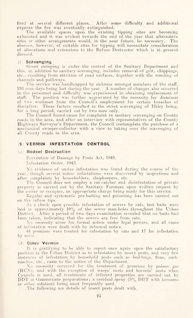 fired at several different places. After some difficulty and additional expense the fire was eventually extinguished. The available spaces upon the existing tipping sites are becoming exhausted and it was evident towards the end of the year that alternative sites or other arrangements would, in the near future, be necessary. The absence, however, of suitable sites for tipping will necessitate consideration of alterations• and extensions to the Refuse Destructor which is at present disused. (c Scavenging Street sweeping is under the control of the Sanitary Department and this, in addition to sanitary scavenging, includes removal of grit, drippings, etc., resulting from attrition of road surfaces, together with the weeding of channels and pathways. The service was handicapped by sickness amongst members of the staff, 193 man-days being lost during the year. A number of changes also occurred in the personnel and difficulty was experienced in obtaining replacement of staff. The position was further aggravated by the necessity for dismissal of two workmen from the Council’s enrployment for certain breaches of discipline. These factors resulted in the street scavenging of Ilkley being, for a long period, carried out by two men only. The Council found cause for complaint in sanitary scavenging on County roads in the area, and after an interview with representatives of the County Highways Surveyor’s Department, the Council contemplate the purchase of a mechanical sweeper-collector with a view to taking over the scavenging of all County roads in the area. (9 VERMIN INFESTATION CONTROL (a) Rodant Destruction Prevention of Damage by Pests Act, 1949. Infestation Order, 1943. No evidence of undue infestation w^as found during the course of the year, though several minor infestations were discovered by inspections and after complaints by householders, shopkeepers, etc. The Council does not employ a rat-catcher and disinfestation of private property is carried-out by the Sanitary Foreman upon written request by the owner or occupier, an appropriate charge being made for this service. Regular and systematic pre-baiting and poisoning has been carried out- on the refuse tips. As a check upon possible infestation of sewers by rats, test baits were laid in approximately 10% of the sewer man-holes throughout the Urban District. After a period of two days examination revealed that no baits had been taken, indicating that the sewers are free from rats. No necessity arose for formal action under legal powers, and all cases of infestation were dealt wTith by informal notice. 44 premises were treated for infestation by rats and 17 for infestation by mice. (% Other Vermin It is gratifying to be able to report once again upon the satisfactory position in the Urban District as to infestation by insect pests, and very few instances of infestation by household pests such as bed-bugs, fleas, cock- roaches, etc., came to the notice of the Department. No necessity occurred for the treatment of premises by poison gas (HCN), and with the exception of wasps’ nests and hornets’ nests when Cyanide is used, all treatments of infested properties are carried out by PDT or Gammexane preparations; a residual spray (5% DDT with kerosene or other solution) being most frequently used. The following are details of insect pests dealt with.