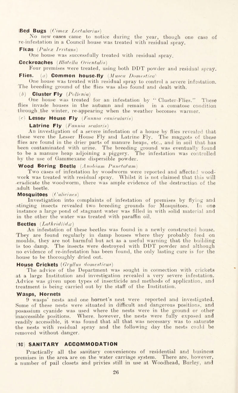 Bed Bugs (C'imex Lectularius) No new cases came to notice during the year, though one case of re-infestation in a Council house was treated with residual spray. Fleas (Pulex Irritans) One house was successfully treated with residual spray. Cockroaches {Plate II a Orientalis) Four premises were treated, using both DDT powder and residual spray. FI ies. {a) Common house-fly (Alusco, DomesticiA One house was treated with residual spray to control a severe infestation. The breeding ground of the flies was also found and dealt with. (b) Cluster Fly (Pollenia) One house was treated for an infestation by “ Cluster-Flies.” These flies invade houses in the autumn and remain in a comatose condition through the winter, re-appearing when the weather becomes warmer. (c) Lesser House Fly {Fannia canicularis) Latrine Fly (Fannia scalaris) An investigation of a severe infestation of a house by flies revealed that these were the Lesser House Fly and Latrine Fly. The maggots of these flies are found in the drier parts of manure heaps, etc., and in soil that has been contaminated with urine. The breeding ground was eventually found to be a manure heap adjoining a piggery. The infestation was controlled by the use of Gammexane dispersible powder. Wood Boring Beetle {A nob him Punctaturn) Two cases of infestation by woodworm were reported and affected wood- work was treated with residual spray. Whilst it is not claimed that this will • eradicate the woodworm, there was ample evidence of the destruction of the adult beetle. Mosquitoes (('ulic/nes) Investigation into complaints of infestation of premises by flying and stinging insects revealed two breeding grounds for Mosquitoes. In on© instance a large pond of stagnant water was filled in with solid material and in the other the water was treated with paraffin oil. Beetles (Lathridiidce) An infestation of these beetles was found in a newly constructed house. They are found regularly in damp houses where they probably feed on moulds, they are not harmful but act as a useful warning that the building is too damp. The insects were destroyed with DDT powder and although no evidence of re-infestation has been found, the only lasting cure is for the house to be thoroughly dried out. House Crickets (Gryllus domestic,us) The advice of the Department was sought in connection with crickets at a large Institution arid investigation revealed a very severe infestation. Advice was given upon types of insecticide and methods of application, and treatment is being carried out by the staff of the Institution. Wasps, Hornets 9 wasps’ nests and one hornet’s nest were reported and investigated. Some of these nests were situated in difficult and dangerous positions, and posassium cyanide was used where the nests were in the ground or other inaccessible positions. Where, however, the nests were fully exposed and readily accessible, it was found that all that was necessary was to saturate the nests with residual spray and the following day the nests could be removed without danger. (10) SANITARY ACCOMMODATION Practically all the sanitary conveniences of residential and business premises in the area are on the water carriage system. There are, however, a number of pail closets and privies still in use at Woodhead, Burley, and