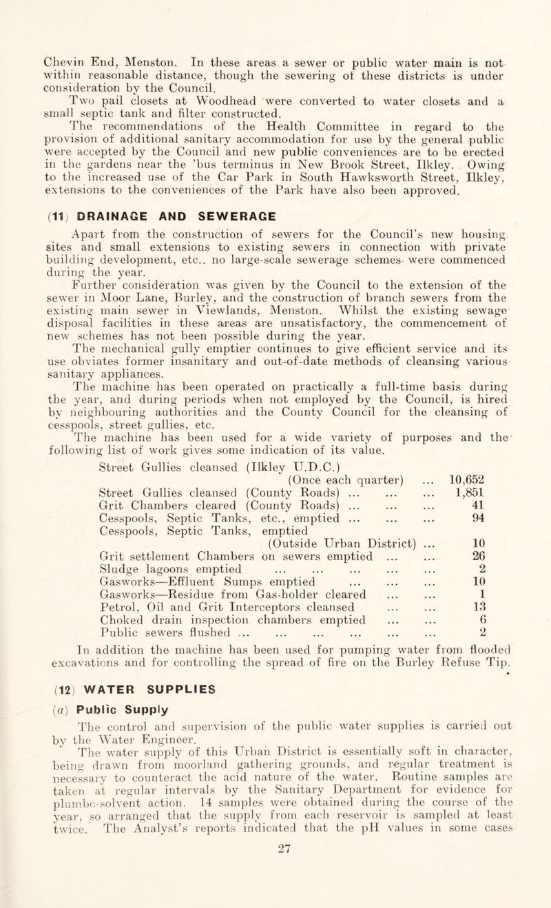 Chevin End, Menston. In these areas a sewer or public water main is not within reasonable distance, though the sewering of these districts is under consideration by the Council. Two pail closets at Woodhead were converted to water closets and a small septic tank and filter constructed. The recommendations of the Health Committee in regard to the provision of additional sanitary accommodation for use by the general public were accepted by the Council and new public conveniences are to be erected in the gardens near the ’bus terminus in New Brook Street, Ilkley. Owing to the increased use of the Car Park in South Hawksworth Street, Ilkley, extensions to the conveniences of the Park have also been approved. (11) DRAINAGE AND SEWERAGE Apart from the construction of sewers for the Council’s new housing sites and small extensions to existing sewers in connection with private building development, etc., no large-scale sewerage schemes were commenced during the year. Further consideration was given by the Council to the extension of the sewer in Moor Lane, Burley, and the construction of branch sewers from the existing main sewer in Viewlands, Menston. Whilst the existing sewage disposal facilities in these areas are unsatisfactory, the commencement of new schemes has not been possible during the year. The mechanical gully emptier continues to give efficient service and its use obviates former insanitary and out-of-date methods of cleansing various sanitary appliances. The machine has been operated on practically a full-time basis during the year, and during periods when not employed by the Council, is hired by neighbouring authorities and the County Council for the cleansing of cesspools, street gullies, etc. The machine has been used for a wide variety of purposes and the following list of work gives some indication of its value. Street Gullies cleansed (Ilkley U.D.C.) (Once each quarter) ... 10,652 Street Gullies cleansed (County Roads) ... ... ... 1,851 Grit Chambers cleared (County Roads) ... ... ... 41 Cesspools, Septic Tanks, etc., emptied ... ... ... 94 Cesspools, Septic Tanks, emptied (Outside Urban District) ... 10 Grit settlement Chambers on sewers emptied ... ... 26 Sludge lagoons emptied ... ... ... ... ... 2 Gasworks—Effluent Sumps emptied ... ... ... 10 Gasworks—Residue from Gas-holder cleared ... ... 1 Petrol, Oil and Grit Interceptors cleansed ... ... 13 Choked drain inspection chambers emptied ... ... 6 Public sewers flushed ... ... ... ... ... ... 2 In addition the machine has been used for pumping water from flooded excavations and for controlling the spread of fire on the Burley Refuse Tip. (12) WATER SUPPLIES (a) Public Supply The control and supervision of the public water supplies is carried out by the Water Engineer. The water supply of this Urban District is essentially soft in character, being drawn from moorland gathering grounds, and regular treatment is necessary to counteract the acid nature of the water. Routine samples are taken at regular intervals by the Sanitary Department for evidence for plumbo-solvent action. 14 samples were obtained during the course of the year, so arranged that the supply from each reservoir is sampled at least twice. The Analyst’s reports indicated that the pH values in some cases