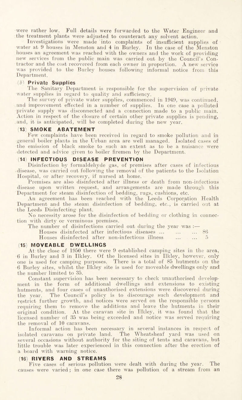 were rather low. Full details were forwarded to the Water Engineer and the treatment plants were adjusted to counteract any solvent action. Investigations were made into complaints of insufficient supplies of water at 9 houses in Menston and 4 in Burley. In the case of the Menston houses an agreement was reached with the owners and the work of providing new services from the public main was carried out by the Council’s Con- tractor and the cost recovered from each owner in proportion. A new service was provided to the Burley houses following informal notice from this Department. (b) Private Supplies The Sanitary Department is responsible for the supervision of private water supplies in regard to quality and sufficiency. The survey of private water supplies, commenced in 1949, was continued, and improvement effected in a number of supplies. In one case a polluted private supply was disconnected and a connection made to a public main. Action in respect of the closure of certain other private supplies is pending, and, it is anticipated, will be completed during the new year. (13) SMOKE ABATEMENT Few complaints have been received in regard to smoke pollution and in general boiler plants in the Urban area are well managed. Isolated cases of the emission of black smoke to such an extent as to be a nuisance were detected and advice given to boiler firemen by the Department. (14) INFECTIOUS DISEASE PREVENTION Disinfection by formaldehyde gas, of premises after cases of infectious disease, was carried out following the removal of the patients to the Isolation Hospital, or after recovery, if nursed at home. Premises are also disinfected after illness or death from non-infectious disease upon written request, and arrangements are made through this Department for steam disinfection of bedding, rugs, cushions, etc. An agreement has been reached with the Leeds Corporation Health Department and the steam disinfection of bedding, etc., is carried out at the Leeds Disinfecting plant. No necessity arose for the disinfection of bedding or clothing in connec- tion with dirty or verminous premises. The number of disinfections carried out during the year was :— H ouses disinfected after infectious diseases ... ... ... 86 H ouses disinfected after non-infectious illness ... ... 5 (15) MOVEABLE DWELLINGS At the close of 1950 there were 9 established camping sites in the area, 6 in Burley and 3 in Ilkley. Of the licensed sites in Ilklev, however, only one is used for camping purposes. There is a total of 85, hutments on the 6 Burley sites, whilst the Ilkley site is used for moveable dwellings only and the number limited to 35. Constant supervision has been necessary to check unauthorised develop- ment in the form of additional dwellings and extensions to existing hutments, and four cases of unauthorised extensions were discovered during the year. The Council’s policy is to discourage such development and restrict further growth, and notices were served on the responsible persons requiring them to remove the additions and leave the hutments in their original condition. At the caravan site in Ilkley, it was found that the licensed number of 35 was being exceeded and notice was served requiring the removal of 10 caravans. Informal action has been necessary in several instances in respect of isolated caravans on private land. The Wheatsheaf yard was used on several occasions without authority for the siting of tents and caravans, but little trouble was later experienced in this connection after the erection of a board with warning notice. (16) RIVERS AND STREAMS Five cases of serious pollution were dealt with during the year. The causes were varied; in one case there was pollution of a stream from an